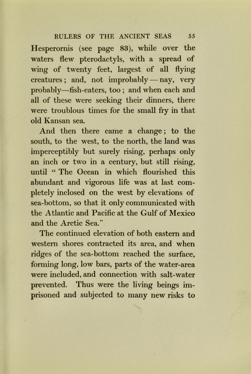 Hesperornis (see page 83), while over the waters flew pterodactyls, with a spread of wing of twenty feet, largest of all flying creatures; and, not improbably — nay, very probably—fish-eaters, too ; and when each and all of these were seeking their dinners, there were troublous times for the small fry in that old Kansan sea. And then there came a change; to the south, to the west, to the north, the land was imperceptibly but surely rising, perhaps only an inch or two in a century, but still rising, until “ The Ocean in which flourished this abundant and vigorous life was at last com- pletely inclosed on the west by elevations of sea-bottom, so that it only communicated with the Atlantic and Pacific at the Gulf of Mexico and the Arctic Sea.” The continued elevation of both eastern and western shores contracted its area, and when ridges of the sea-bottom reached the surface, forming long, low bars, parts of the water-area were included, and connection with salt-water prevented. Thus were the living beings im- prisoned and subjected to many new risks to