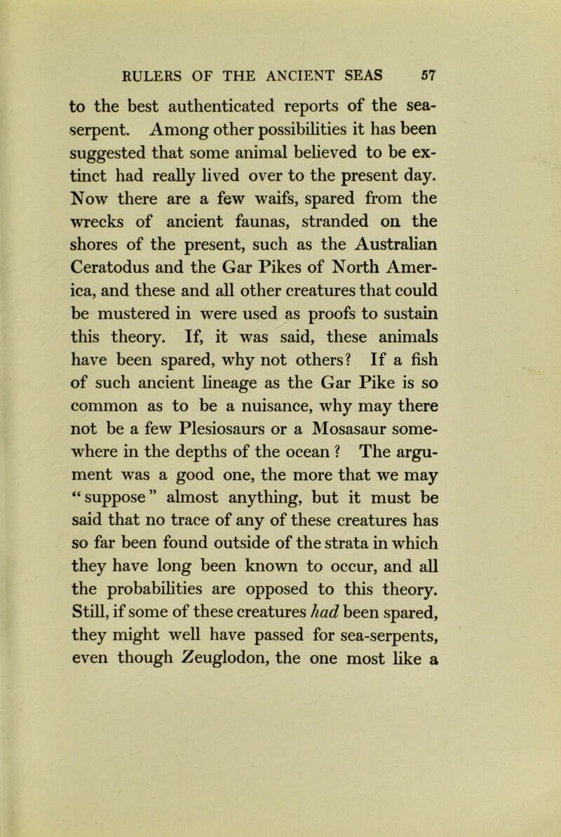 to the best authenticated reports of the sea- serpent. Among other possibilities it has been suggested that some animal believed to be ex- tinct had really lived over to the present day. Now there are a few waifs, spared from the wrecks of ancient faunas, stranded on the shores of the present, such as the Australian Ceratodus and the Gar Pikes of North Amer- ica, and these and all other creatures that could be mustered in were used as proofs to sustain this theory. If, it was said, these animals have been spared, why not others? If a fish of such ancient lineage as the Gar Pike is so common as to be a nuisance, why may there not be a few Plesiosaurs or a Mosasaur some- where in the depths of the ocean ? The argu- ment was a good one, the more that we may “suppose” almost anything, but it must be said that no trace of any of these creatures has so far been found outside of the strata in which they have long been known to occur, and all the probabilities are opposed to this theory. Still, if some of these creatures had been spared, they might well have passed for sea-serpents, even though Zeuglodon, the one most like a