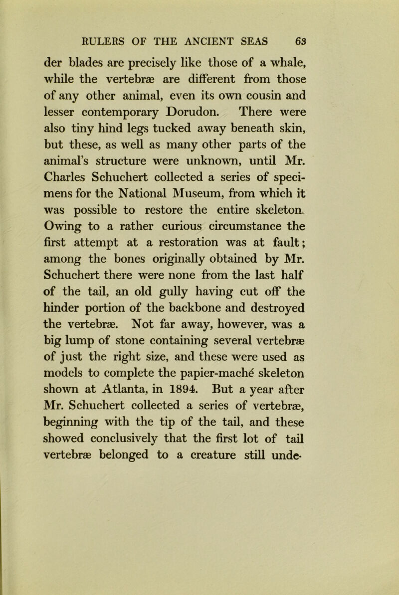 der blades are precisely like those of a whale, while the vertebrae are different from those of any other animal, even its own cousin and lesser contemporary Dorudon. There were also tiny hind legs tucked away beneath skin, but these, as well as many other parts of the animal’s structure were unknown, until Mr. Charles Schuchert collected a series of speci- mens for the National Museum, from which it was possible to restore the entire skeleton. Owing to a rather curious circumstance the first attempt at a restoration was at fault; among the bones originally obtained by Mr. Schuchert there were none from the last half of the tail, an old gully having cut off the hinder portion of the backbone and destroyed the vertebrae. Not far away, however, was a big lump of stone containing several vertebrae of just the right size, and these were used as models to complete the papier-machd skeleton shown at Atlanta, in 1894. But a year after Mr. Schuchert collected a series of vertebrae, beginning with the tip of the tail, and these showed conclusively that the first lot of tail vertebrae belonged to a creature still unde-
