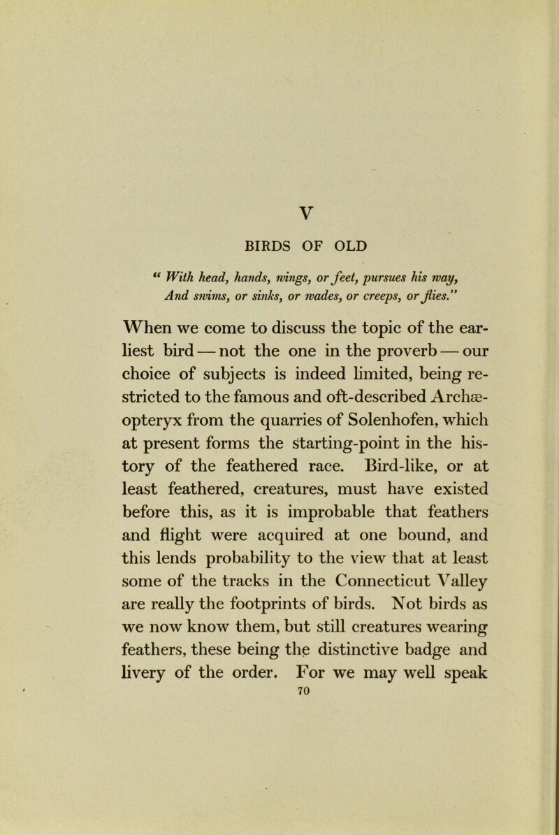 V BIRDS OF OLD “ With head, hands, wings, or feet, pursues his way, And sivims, or sinks, or wades, or creeps, or fies.” When we come to discuss the topic of the ear- liest bird — not the one in the proverb — our choice of subjects is indeed limited, being re- stricted to the famous and oft-described Archae- opteryx from the quarries of Solenhofen, which at present forms the Starting-point in the his- tory of the feathered race. Bird-like, or at least feathered, creatures, must have existed before this, as it is improbable that feathers and flight were acquired at one bound, and this lends probability to the view that at least some of the tracks in the Connecticut Valley are really the footprints of birds. Not birds as we now know them, but still creatures wearing feathers, these being the distinctive badge and livery of the order. For we may well speak