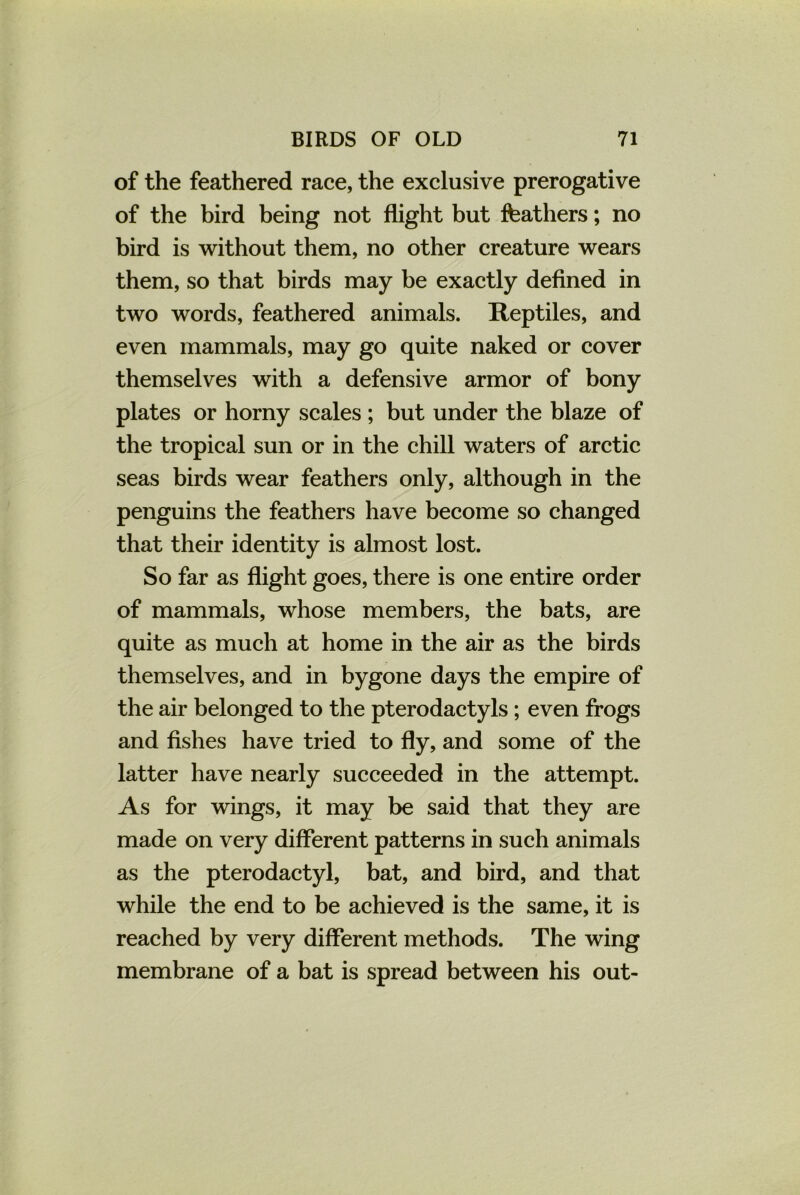 of the feathered race, the exclusive prerogative of the bird being not flight but feathers; no bird is without them, no other creature wears them, so that birds may be exactly defined in two words, feathered animals. Reptiles, and even mammals, may go quite naked or cover themselves with a defensive armor of bony plates or horny scales ; but under the blaze of the tropical sun or in the chill waters of arctic seas birds wear feathers only, although in the penguins the feathers have become so changed that their identity is almost lost. So far as flight goes, there is one entire order of mammals, whose members, the bats, are quite as much at home in the air as the birds themselves, and in bygone days the empire of the air belonged to the pterodactyls; even frogs and fishes have tried to fly, and some of the latter have nearly succeeded in the attempt. As for wings, it may be said that they are made on very different patterns in such animals as the pterodactyl, bat, and bird, and that while the end to be achieved is the same, it is reached by very different methods. The wing membrane of a bat is spread between his out-