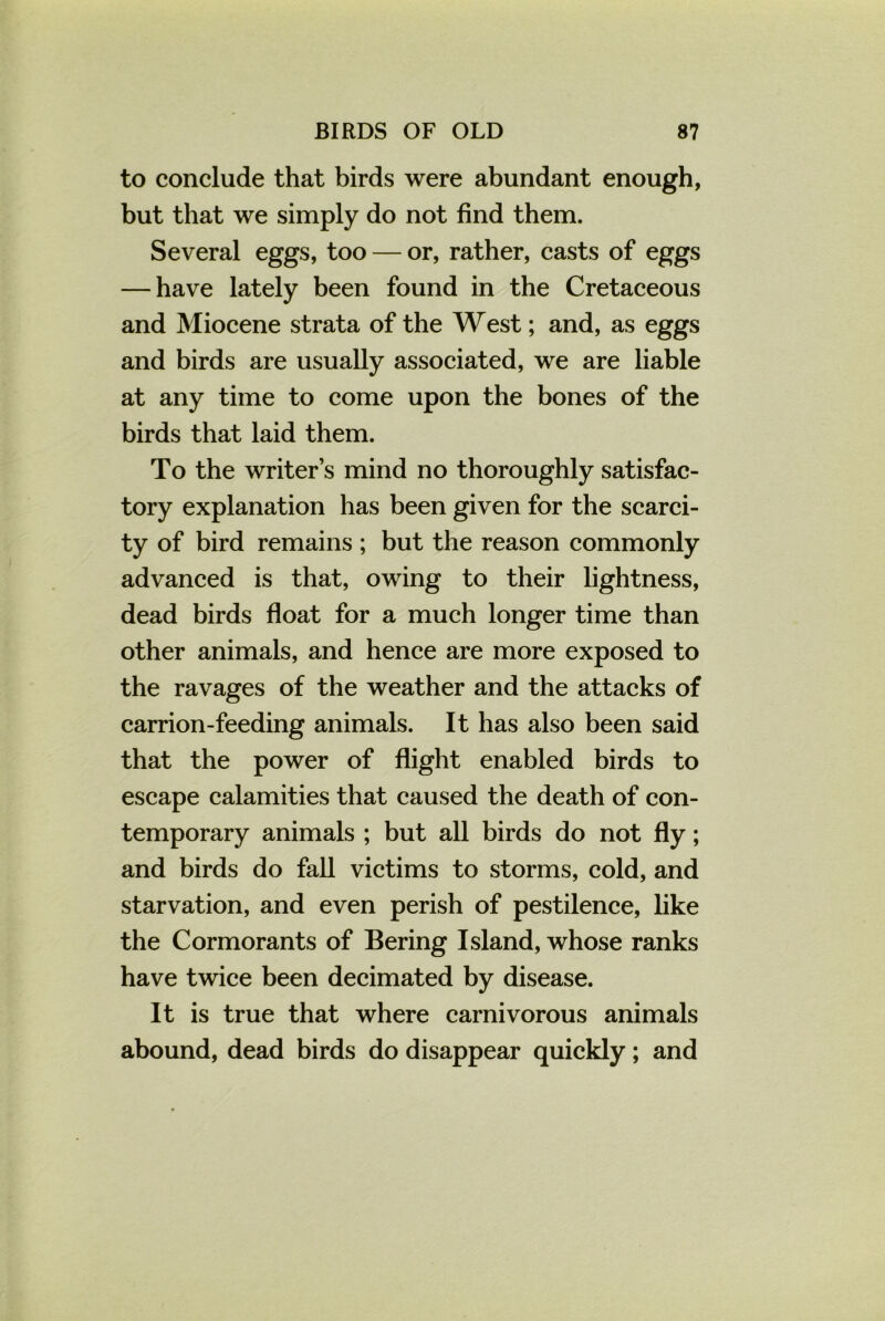 to conclude that birds were abundant enough, but that we simply do not find them. Several eggs, too — or, rather, casts of eggs — have lately been found in the Cretaceous and Miocene strata of the West; and, as eggs and birds are usually associated, we are liable at any time to come upon the bones of the birds that laid them. To the writer’s mind no thoroughly satisfac- tory explanation has been given for the scarci- ty of bird remains ; but the reason commonly advanced is that, owing to their lightness, dead birds float for a much longer time than other animals, and hence are more exposed to the ravages of the weather and the attacks of carrion-feeding animals. It has also been said that the power of flight enabled birds to escape calamities that caused the death of con- temporary animals ; but all birds do not fly; and birds do fall victims to storms, cold, and starvation, and even perish of pestilence, like the Cormorants of Bering Island, whose ranks have twice been decimated by disease. It is true that where carnivorous animals abound, dead birds do disappear quickly; and