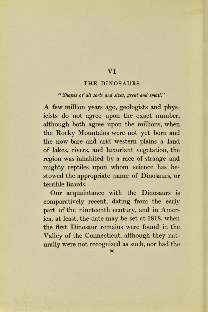 VI THE DINOSAURS “Shapes of all sorts and sizes, great and small.' ' A few million years ago, geologists and phys- icists do not agree upon the exact number, although both agree upon the millions, when the Rocky Mountains were not yet bom and the now bare an3 arid western plains a land of lakes, rivers, and luxuriant vegetation, the region was inhabited by a race of strange and mighty reptiles upon whom science has be- stowed the appropriate name of Dinosaurs, or terrible lizards. Our acquaintance with the Dinosaurs is comparatively recent, dating from the early part of the nineteenth century, and in Amer- ica, at least, the date may be set at 1818, when the first Dinosaur remains were found in the Valley of the Connecticut, although they nat- urally were not recognized as such, nor had the