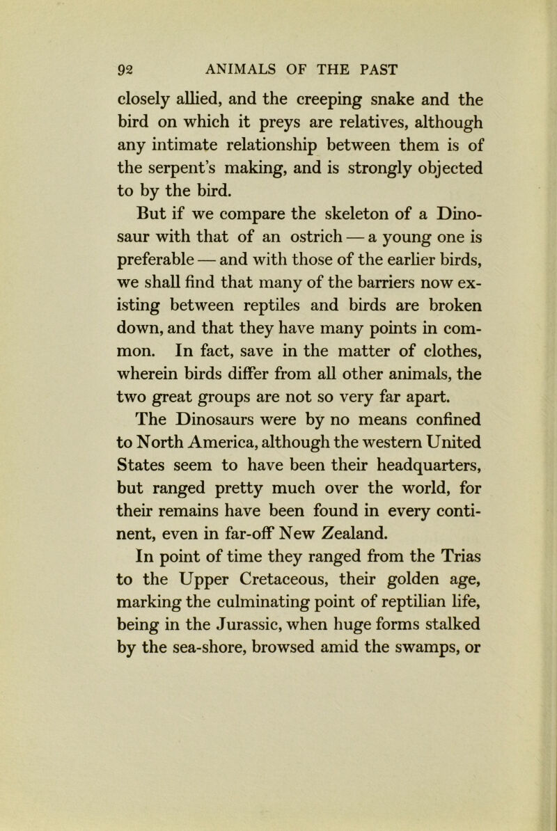 closely allied, and the creeping snake and the bird on which it preys are relatives, although any intimate relationship between them is of the serpent’s making, and is strongly objected to by the bird. But if we compare the skeleton of a Dino- saur with that of an ostrich — a young one is preferable — and with those of the earlier birds, we shall find that many of the barriers now ex- isting between reptiles and birds are broken down, and that they have many points in com- mon. In fact, save in the matter of clothes, wherein birds differ from all other animals, the two great groups are not so very far apart. The Dinosaurs were by no means confined to North America, although the western United States seem to have been their headquarters, but ranged pretty much over the world, for their remains have been found in every conti- nent, even in far-off New Zealand. In point of time they ranged from the Trias to the Upper Cretaceous, their golden age, marking the culminating point of reptilian life, being in the Jurassic, when huge forms stalked by the sea-shore, browsed amid the swamps, or