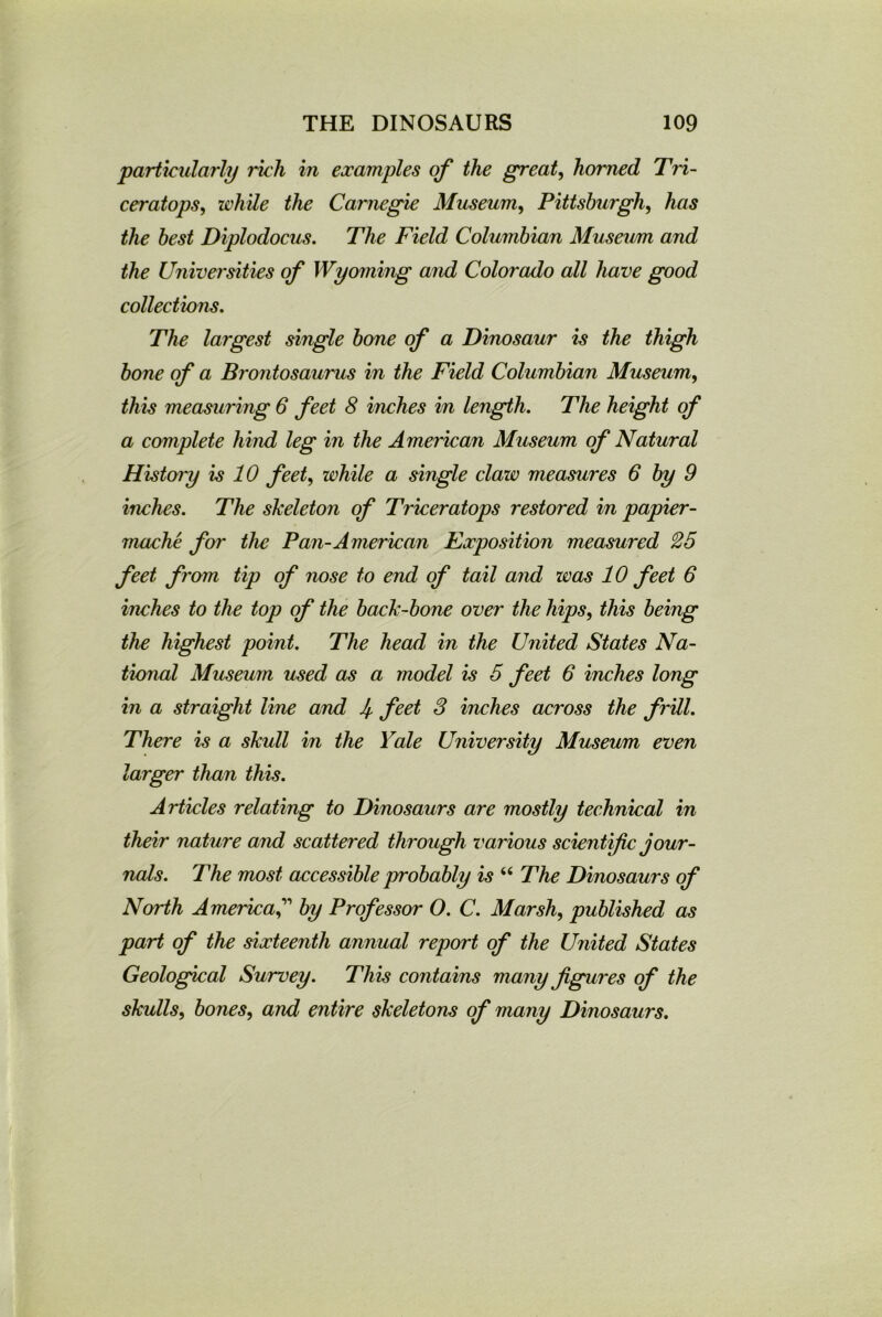 particularly rich in examples of the great, homed Tri- ceratops, while the Carnegie Museum, Pittsburgh, Aas the best Diplodocus. The Field Columbian Museum and the Universities of Wyoming and Colorado all have good collections. The largest single bone of a Dinosaur is the thigh bone of a Brontosaurus in the Field Columbian Museum, this measuring 6 feet 8 inches in length. The height of a complete hind leg in the American Museum of Natural History is 10 feet, while a single claw measures 6 by 9 inches. The skeleton of Triceratops restored in papier- mache for the Pan-American Exposition measured 25 feet from tip of nose to end of tail and was 10 feet 6 inches to the top of the back-bone over the hips, this being the highest point. The head in the United States Na- tional Museum used as a model is 5 feet 6 inches long in a straight line and 4 feet 3 inches across the frill. There is a skull in the Yale University Museum even larger than this. Articles relating to Dinosaurs are mostly technical in their nature and scattered through various scientific jour- nals. The most accessible probably is “ The Dinosaurs of North Americaby Professor O. C. Marsh, published as part of the sixteenth annual report of the United States Geological Survey. This contains many figures of the skulls, bones, and entire skeletons of many Dinosaurs.