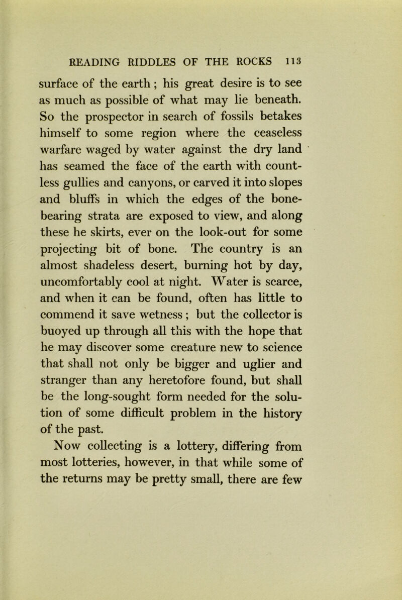 surface of the earth ; his great desire is to see as much as possible of what may lie beneath. So the prospector in search of fossils betakes himself to some region where the ceaseless warfare waged by water against the dry land has seamed the face of the earth with count- less gullies and canyons, or carved it into slopes and bluffs in which the edges of the bone- bearing strata are exposed to view, and along these he skirts, ever on the look-out for some projecting bit of bone. The country is an almost shadeless desert, burning hot by day, uncomfortably cool at night. Water is scarce, and when it can be found, often has little to commend it save wetness ; but the collector is buoyed up through all this with the hope that he may discover some creature new to science that shall not only be bigger and uglier and stranger than any heretofore found, but shall be the long-sought form needed for the solu- tion of some difficult problem in the history of the past. Now collecting is a lottery, differing from most lotteries, however, in that while some of the returns may be pretty small, there are few