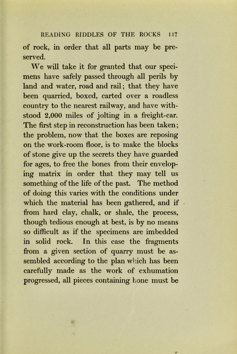 of rock, in order that all parts may be pre- served. We will take it for granted that our speci- mens have safely passed through all perils by land and water, road and rail; that they have been quarried, boxed, carted over a roadless country to the nearest railway, and have with- stood 2,000 miles of jolting in a freight-car. The first step in reconstruction has been taken; the problem, now that the boxes are reposing on the work-room floor, is to make the blocks of stone give up the secrets they have guarded for ages, to free the bones from their envelop- ing matrix in order that they may tell us something of the life of the past. The method of doing this varies with the conditions under which the material has been gathered, and if from hard clay, chalk, or shale, the process, though tedious enough at best, is by no means so difficult as if the specimens are imbedded in solid rock. In this case the fragments from a given section of quarry must be as- sembled according to the plan which has been carefully made as the work of exhumation progressed, all pieces containing bone must be