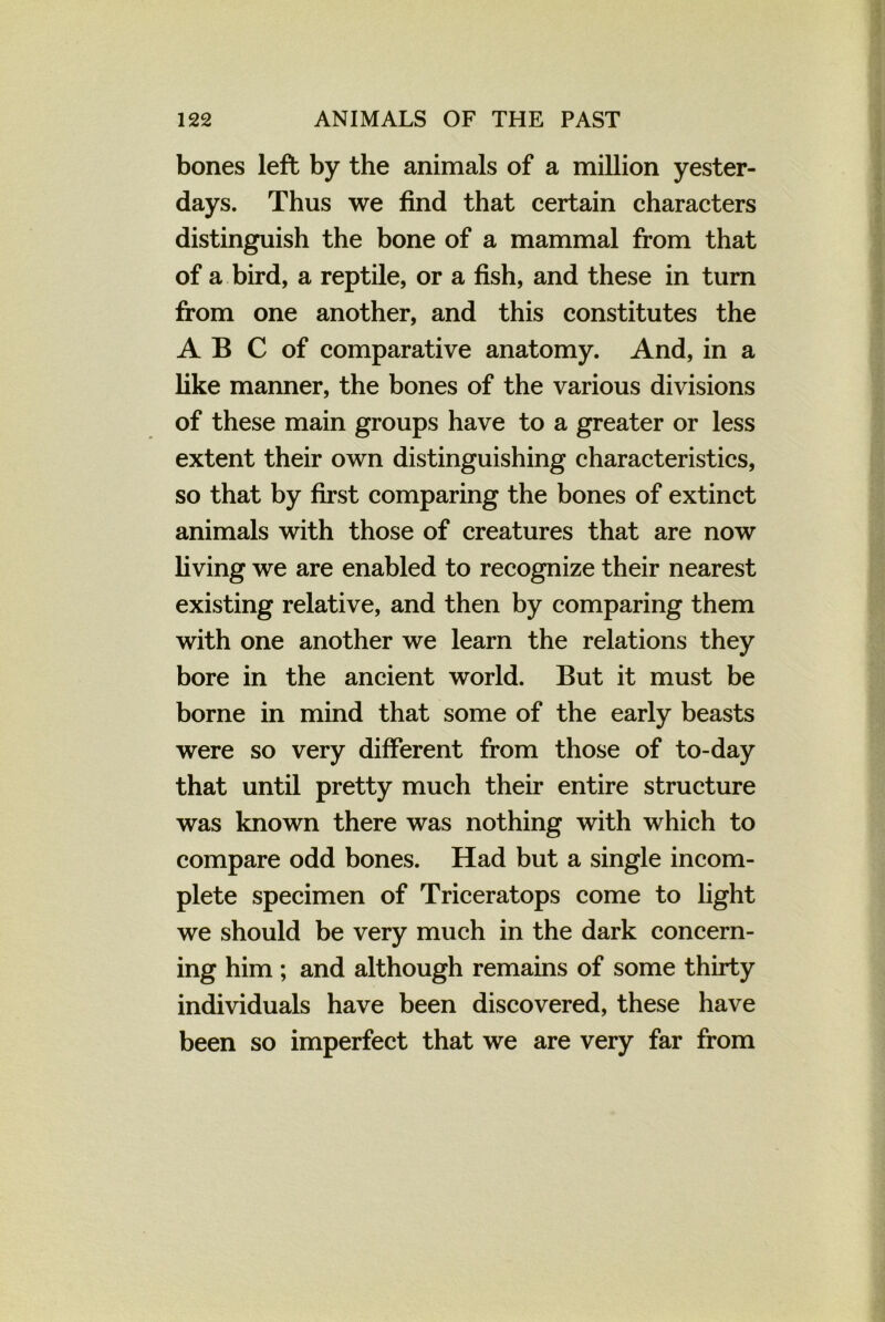 bones left by the animals of a million yester- days. Thus we find that certain characters distinguish the bone of a mammal from that of a bird, a reptile, or a fish, and these in turn from one another, and this constitutes the A B C of comparative anatomy. And, in a like manner, the bones of the various divisions of these main groups have to a greater or less extent their own distinguishing characteristics, so that by first comparing the bones of extinct animals with those of creatures that are now living we are enabled to recognize their nearest existing relative, and then by comparing them with one another we learn the relations they bore in the ancient world. But it must be borne in mind that some of the early beasts were so very different from those of to-day that until pretty much their entire structure was known there was nothing with which to compare odd bones. Had but a single incom- plete specimen of Triceratops come to light we should be very much in the dark concern- ing him ; and although remains of some thirty individuals have been discovered, these have been so imperfect that we are very far from