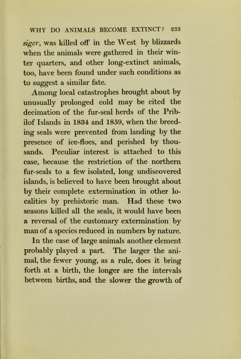 siger, was killed off in the West by blizzards when the animals were gathered in their win- ter quarters, and other long-extinct animals, too, have been found under such conditions as to suggest a similar fate. Among local catastrophes brought about by unusually prolonged cold may be cited the decimation of the fur-seal herds of the Prib- ilof Islands in 1834 and 1859, when the breed- ing seals were prevented from landing by the presence of ice-floes, and perished by thou- sands. Peculiar interest is attached to this case, because the restriction of the northern fur-seals to a few isolated, long undiscovered islands, is believed to have been brought about by their complete extermination in other lo- calities by prehistoric man. Had these two seasons killed all the seals, it would have been a reversal of the customary extermination by man of a species reduced in numbers by nature. In the case of large animals another element probably played a part. The larger the ani- mal, the fewer young, as a rule, does it bring forth at a birth, the longer are the intervals between births, and the slower the growth of