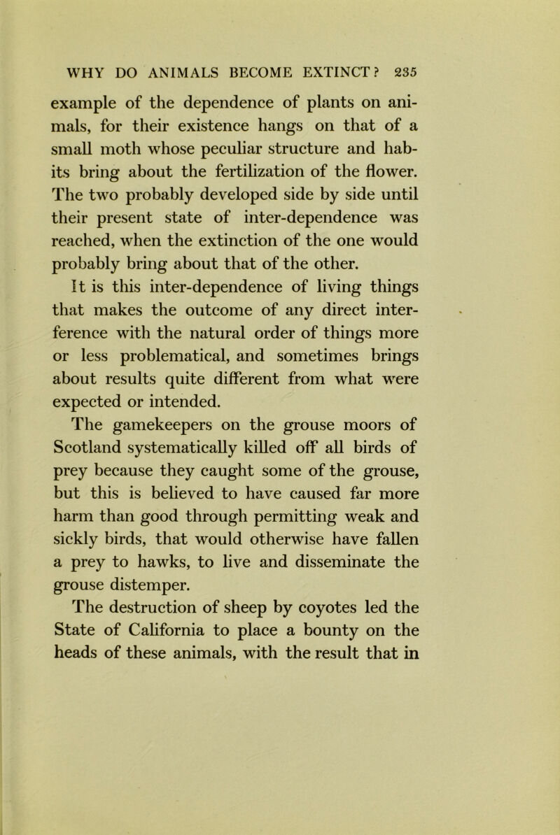 example of the dependence of plants on ani- mals, for their existence hangs on that of a small moth whose peculiar structure and hab- its bring about the fertilization of the flower. The two probably developed side by side until their present state of inter-dependence was reached, when the extinction of the one would probably bring about that of the other. It is this inter-dependence of living things that makes the outcome of any direct inter- ference with the natural order of things more or less problematical, and sometimes brings about results quite different from what were expected or intended. The gamekeepers on the grouse moors of Scotland systematically killed off all birds of prey because they caught some of the grouse, but this is believed to have caused far more harm than good through permitting weak and sickly birds, that would otherwise have fallen a prey to hawks, to live and disseminate the grouse distemper. The destruction of sheep by coyotes led the State of California to place a bounty on the heads of these animals, with the result that in