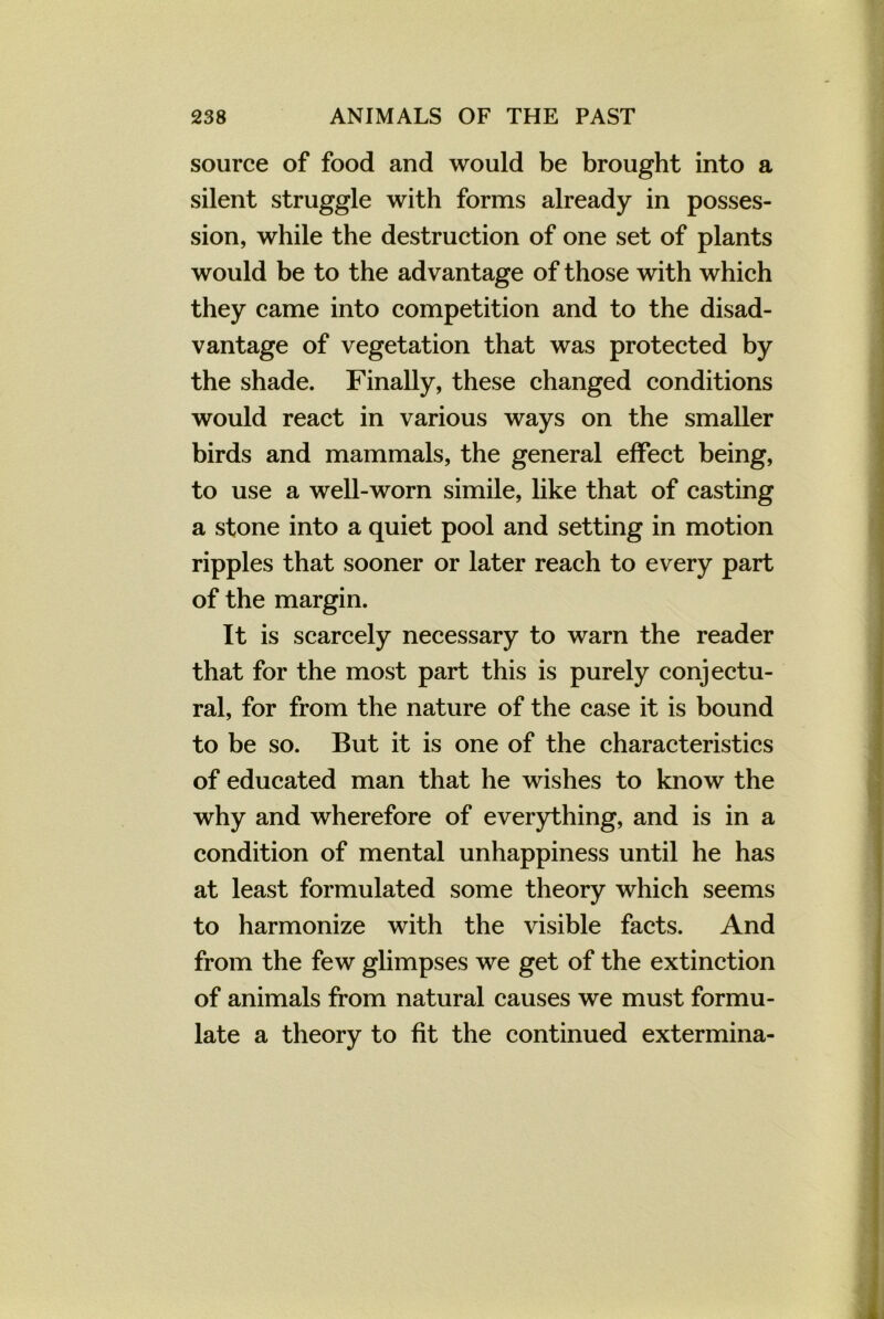 source of food and would be brought into a silent struggle with forms already in posses- sion, while the destruction of one set of plants would be to the advantage of those with which they came into competition and to the disad- vantage of vegetation that was protected by the shade. Finally, these changed conditions would react in various ways on the smaller birds and mammals, the general effect being, to use a well-worn simile, like that of casting a stone into a quiet pool and setting in motion ripples that sooner or later reach to every part of the margin. It is scarcely necessary to warn the reader that for the most part this is purely conjectu- ral, for from the nature of the case it is bound to be so. But it is one of the characteristics of educated man that he wishes to know the why and wherefore of everything, and is in a condition of mental unhappiness until he has at least formulated some theory which seems to harmonize with the visible facts. And from the few glimpses we get of the extinction of animals from natural causes we must formu- late a theory to fit the continued extermina-