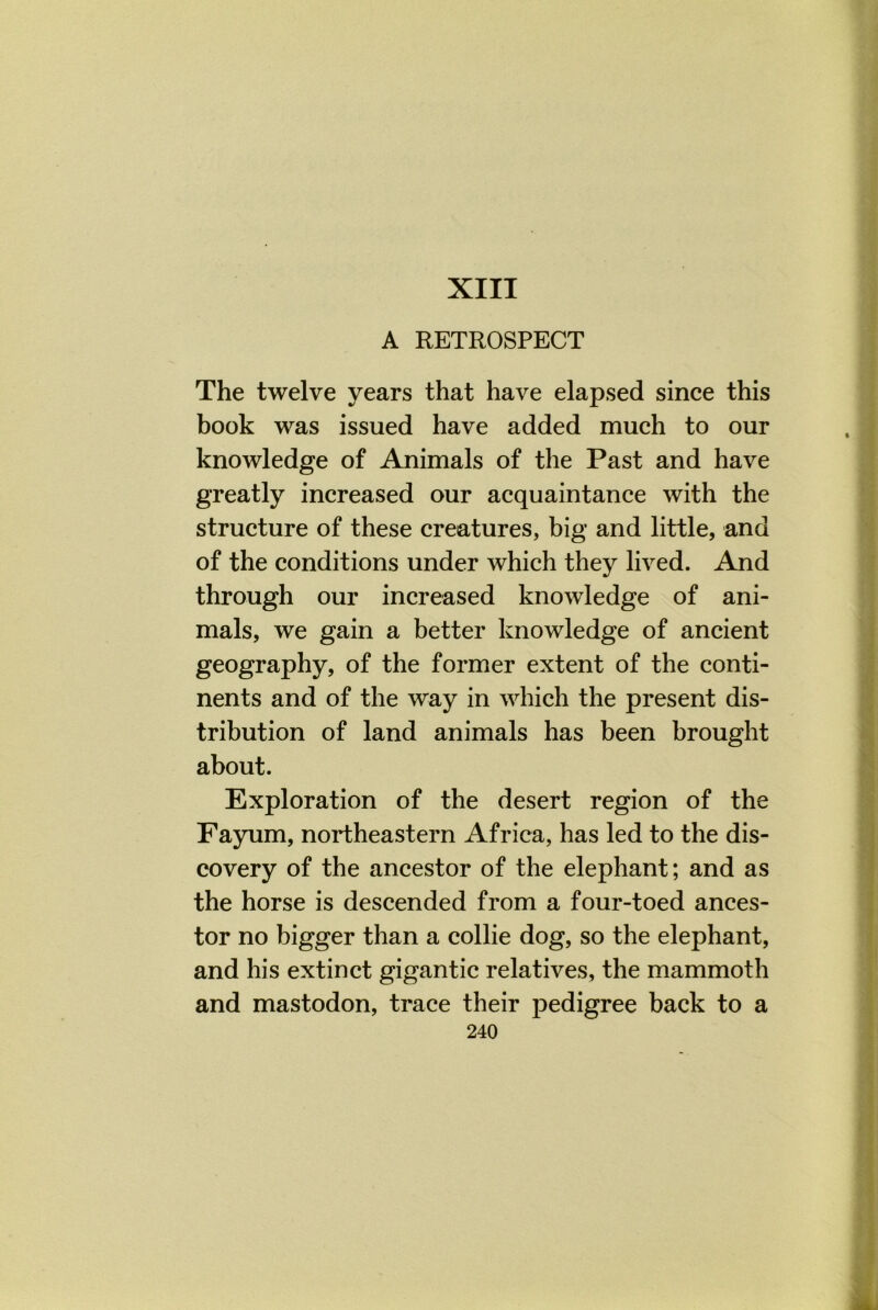 XIII A RETROSPECT The twelve years that have elapsed since this book was issued have added much to our knowledge of Animals of the Past and have greatly increased our acquaintance with the structure of these creatures, big and little, and of the conditions under which they lived. And through our increased knowledge of ani- mals, we gain a better knowledge of ancient geography, of the former extent of the conti- nents and of the way in which the present dis- tribution of land animals has been brought about. Exploration of the desert region of the Fayum, northeastern Africa, has led to the dis- covery of the ancestor of the elephant; and as the horse is descended from a four-toed ances- tor no bigger than a collie dog, so the elephant, and his extinct gigantic relatives, the mammoth and mastodon, trace their pedigree back to a