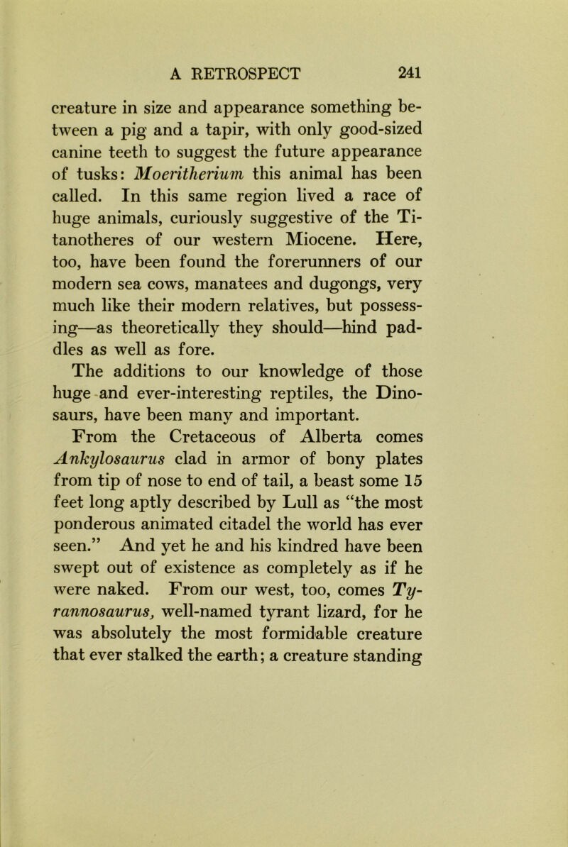 creature in size and appearance something be- tween a pig and a tapir, with only good-sized canine teeth to suggest the future appearance of tusks: Moeritherium this animal has been called. In this same region lived a race of huge animals, curiously suggestive of the Ti- tanotheres of our western Miocene. Here, too, have been found the forerunners of our modern sea cows, manatees and dugongs, very much like their modern relatives, but possess- ing—as theoretically they should—hind pad- dles as well as fore. The additions to our knowledge of those huge and ever-interesting reptiles, the Dino- saurs, have been many and important. From the Cretaceous of Alberta comes Ankylosaurus clad in armor of bony plates from tip of nose to end of tail, a beast some 15 feet long aptly described by Lull as “the most ponderous animated citadel the world has ever seen.” And yet he and his kindred have been swept out of existence as completely as if he were naked. From our west, too, comes Ty- rannosaurus, well-named tyrant lizard, for he was absolutely the most formidable creature that ever stalked the earth; a creature standing