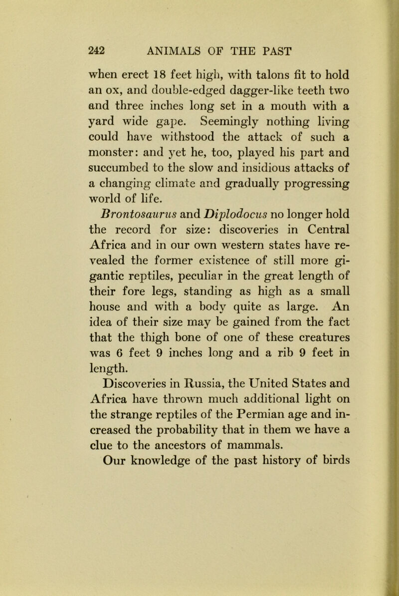when erect 18 feet high, with talons fit to hold an ox, and double-edged dagger-like teeth two and three inches long set in a mouth with a yard wide gape. Seemingly nothing living could have withstood the attack of such a monster: and yet he, too, played his part and succumbed to the slow and insidious attacks of a changing climate and gradually progressing world of life. Brontosaurus and Diplodocus no longer hold the record for size: discoveries in Central Africa and in our own western states have re- vealed the former existence of still more gi- gantic reptiles, peculiar in the great length of their fore legs, standing as high as a small house and with a body quite as large. An idea of their size may be gained from the fact that the thigh bone of one of these creatures was 6 feet 9 inches long and a rib 9 feet in length. Discoveries in Russia, the United States and Africa have thrown much additional light on the strange reptiles of the Permian age and in- creased the probability that in them we have a clue to the ancestors of mammals. Our knowledge of the past history of birds