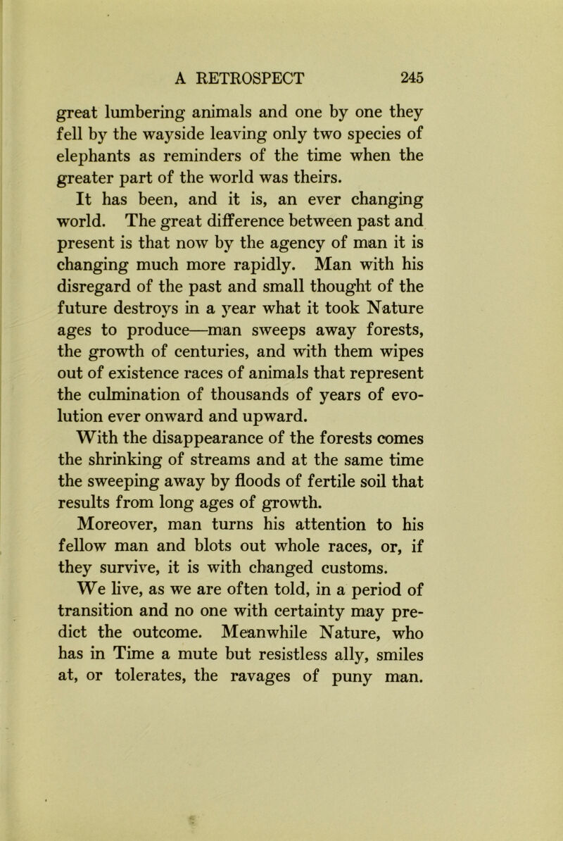 great lumbering animals and one by one they fell by the wayside leaving only two species of elephants as reminders of the time when the greater part of the world was theirs. It has been, and it is, an ever changing world. The great difference between past and present is that now by the agency of man it is changing much more rapidly. Man with his disregard of the past and small thought of the future destroys in a year what it took Nature ages to produce—man sweeps away forests, the growth of centuries, and with them wipes out of existence races of animals that represent the culmination of thousands of years of evo- lution ever onward and upward. With the disappearance of the forests comes the shrinking of streams and at the same time the sweeping away by floods of fertile soil that results from long ages of growth. Moreover, man turns his attention to his fellow man and blots out whole races, or, if they survive, it is with changed customs. We live, as we are often told, in a period of transition and no one with certainty may pre- dict the outcome. Meanwhile Nature, who has in Time a mute but resistless ally, smiles at, or tolerates, the ravages of puny man.