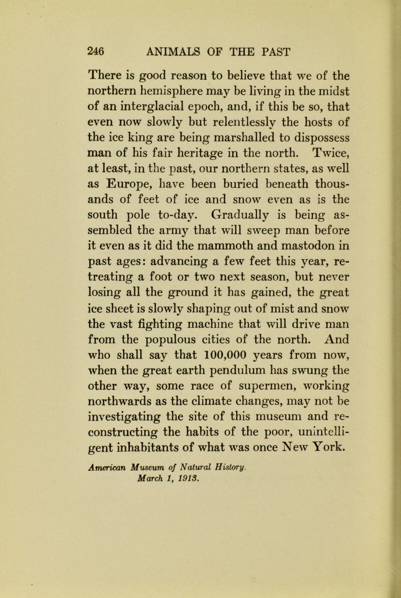 There is good reason to believe that we of the northern hemisphere may be living in the midst of an interglacial epoch, and, if this be so, that even now slowly but relentlessly the hosts of the ice king are being marshalled to dispossess man of his fair heritage in the north. Twice, at least, in the past, our northern states, as well as Europe, have been buried beneath thous- ands of feet of ice and snow even as is the south pole to-day. Gradually is being as- sembled the army that will sweep man before it even as it did the mammoth and mastodon in past ages: advancing a few feet this year, re- treating a foot or two next season, but never losing all the ground it has gained, the great ice sheet is slowly shaping out of mist and snow the vast fighting machine that will drive man from the populous cities of the north. And who shall say that 100,000 years from now, when the great earth pendulum has swung the other way, some race of supermen, working northwards as the climate changes, may not be investigating the site of this museum and re- constructing the habits of the poor, unintelli- gent inhabitants of what was once New York. American Museum of Natural History. March 1, 1913.