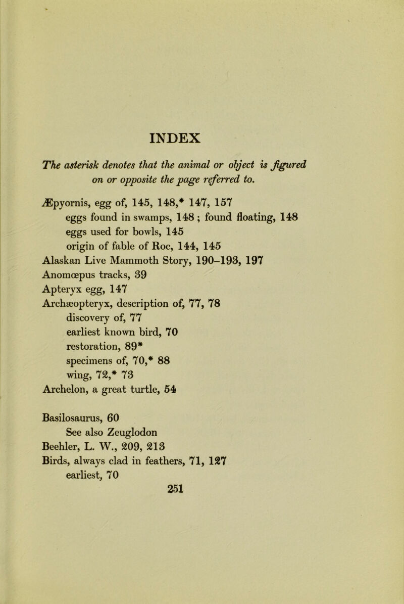 The asterisk denotes that the animal or object is figured on or opposite the page referred to. jEpyornis, egg of, 145, 148,* 147, 157 eggs found in swamps, 148; found floating, 148 eggs used for bowls, 145 origin of fable of Roc, 144, 145 Alaskan Live Mammoth Story, 190-193, 197 Anomcepus tracks, 39 Apteryx egg, 147 Archaeopteryx, description of, 77, 78 discovery of, 77 earliest known bird, 70 restoration, 89* specimens of, 70,* 88 wing, 72,* 73 Archelon, a great turtle, 54 Basilosaurus, 60 See also Zeuglodon Beehler, L. W., 209, 213 Birds, always clad in feathers, 71, 127 earliest, 70