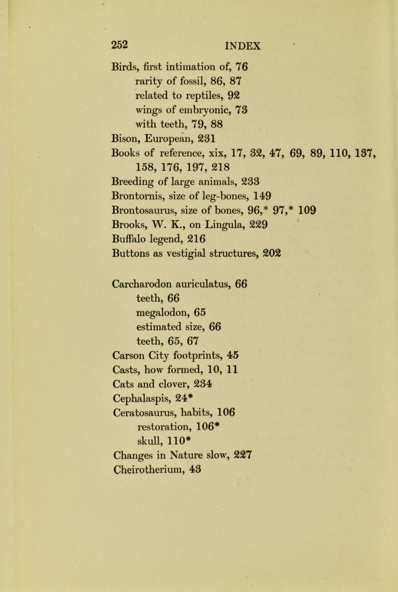 Birds, first intimation of, 76 rarity of fossil, 86, 87 related to reptiles, 92 wings of embryonic, 73 with teeth, 79, 88 Bison, European, 231 Books of reference, xix, 17, 32, 47, 69, 89, 110, 137, 158, 176, 197, 218 Breeding of large animals, 233 Brontornis, size of leg-bones, 149 Brontosaurus, size of bones, 96,* 97,* 109 Brooks, W. K., on Lingula, 229 Buffalo legend, 216 Buttons as vestigial structures, 202 Carcharodon auriculatus, 66 teeth, 66 megalodon, 65 estimated size, 66 teeth, 65, 67 Carson City footprints, 45 Casts, how formed, 10, 11 Cats and clover, 234 Cephalaspis, 24* Ceratosaurus, habits, 106 restoration, 106* skull, 110* Changes in Nature slow, 227 Cheirotherium, 43