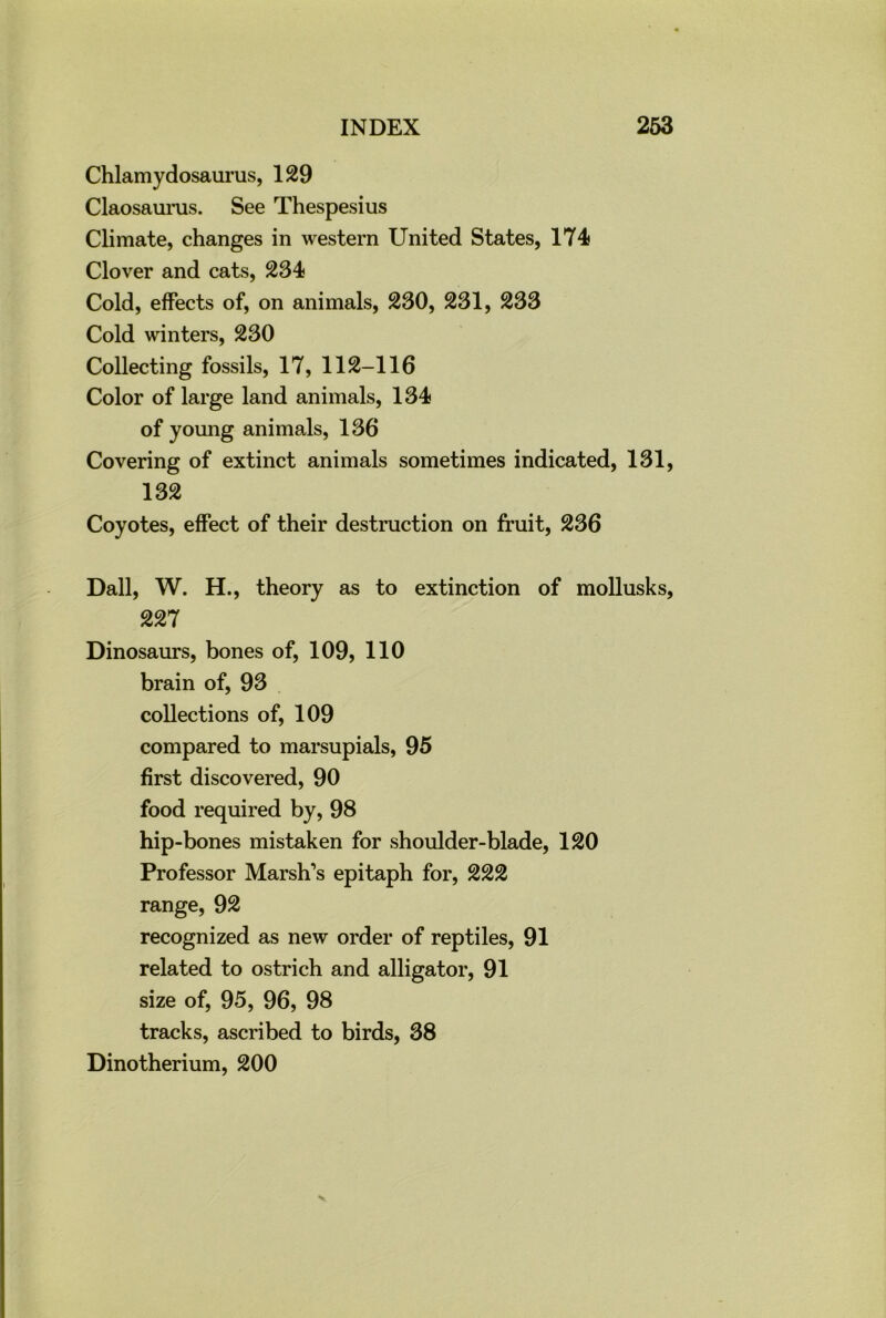 Chlamydosaurus, 129 Claosaums. See Thespesius Climate, changes in western United States, 174 Clover and cats, 234 Cold, effects of, on animals, 230, 231, 233 Cold winters, 230 Collecting fossils, 17, 112-116 Color of large land animals, 134 of young animals, 136 Covering of extinct animals sometimes indicated, 131, 132 Coyotes, effect of their destruction on fruit, 236 Dali, W. H., theory as to extinction of mollusks, 227 Dinosaurs, bones of, 109, 110 brain of, 93 collections of, 109 compared to marsupials, 95 first discovered, 90 food required by, 98 hip-bones mistaken for shoulder-blade, 120 Professor Marsh's epitaph for, 222 range, 92 recognized as new order of reptiles, 91 related to ostrich and alligator, 91 size of, 95, 96, 98 tracks, ascribed to birds, 38 Dinotherium, 200