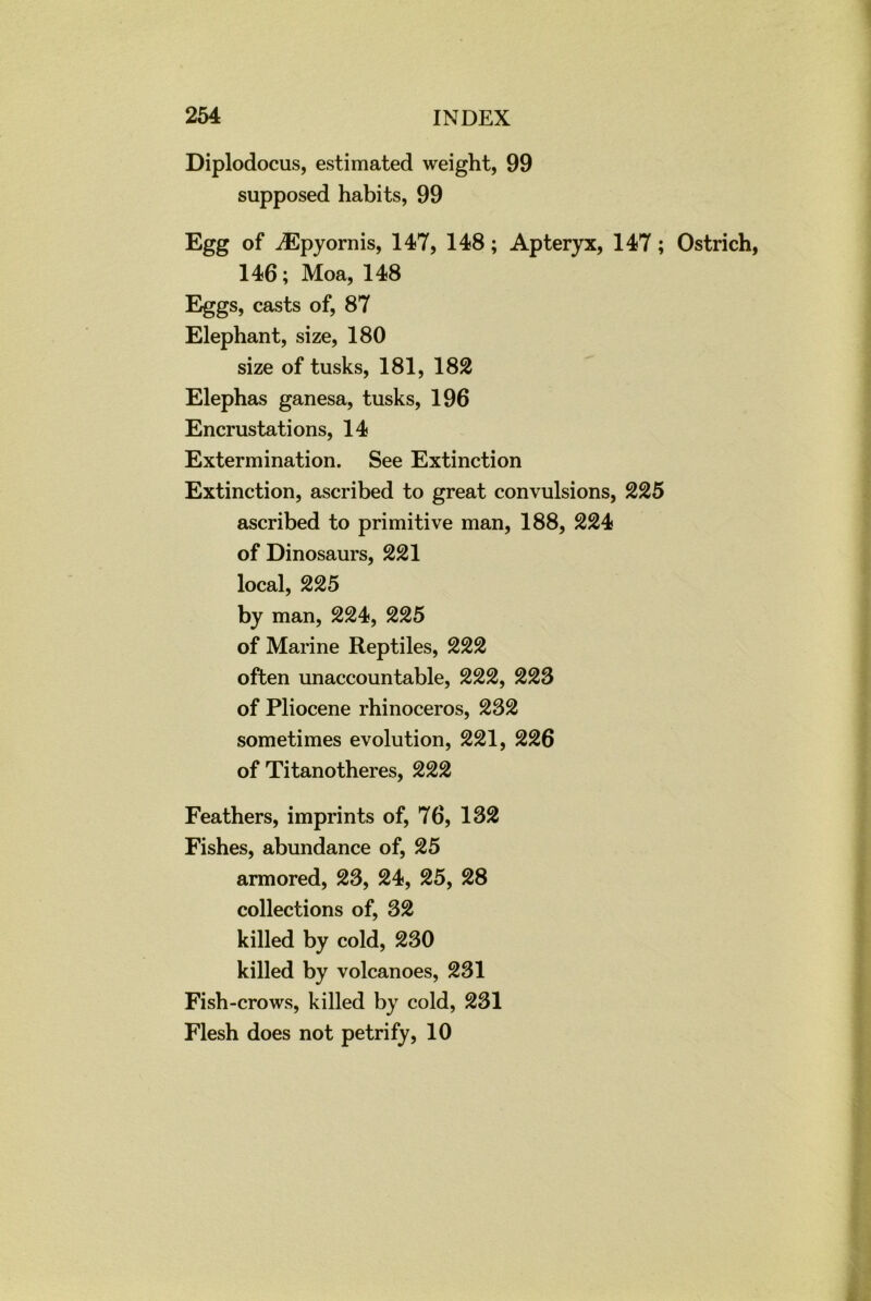 Diplodocus, estimated weight, 99 supposed habits, 99 Egg of iEpyornis, 147, 148; Apteryx, 147; Ostrich 146; Moa, 148 Eggs, casts of, 87 Elephant, size, 180 size of tusks, 181, 182 Elephas ganesa, tusks, 196 Encrustations, 14 Extermination. See Extinction Extinction, ascribed to great convulsions, 225 ascribed to primitive man, 188, 224 of Dinosaurs, 221 local, 225 by man, 224, 225 of Marine Reptiles, 222 often unaccountable, 222, 223 of Pliocene rhinoceros, 232 sometimes evolution, 221, 226 of Titanotheres, 222 Feathers, imprints of, 76, 132 Fishes, abundance of, 25 armored, 23, 24, 25, 28 collections of, 32 killed by cold, 230 killed by volcanoes, 231 Fish-crows, killed by cold, 231 Flesh does not petrify, 10