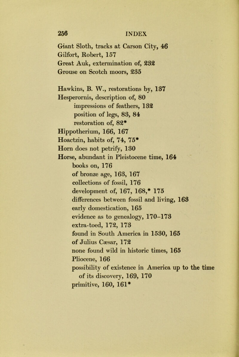 Giant Sloth, tracks at Carson City, 46 Gilfort, Robert, 157 Great Auk, extermination of, 232 Grouse on Scotch moors, 235 Hawkins, B. W., restorations by, 137 Hesperornis, description of, 80 impressions of feathers, 132 position of legs, 83, 84 restoration of, 82* Hippotherium, 166, 167 Hoactzin, habits of, 74, 75* Horn does not petrify, 130 Horse, abundant in Pleistocene time, 164 books on, 176 of bronze age, 163, 167 collections of fossil, 176 development of, 167, 168,* 175 differences between fossil and living, 163 early domestication, 165 evidence as to genealogy, 170-173 extra-toed, 172, 173 found in South America in 1530, 165 of Julius Caesar, 172 none found wild in historic times, 165 Pliocene, 166 possibility of existence in America up to the time of its discovery, 169, 170 primitive, 160, 161*