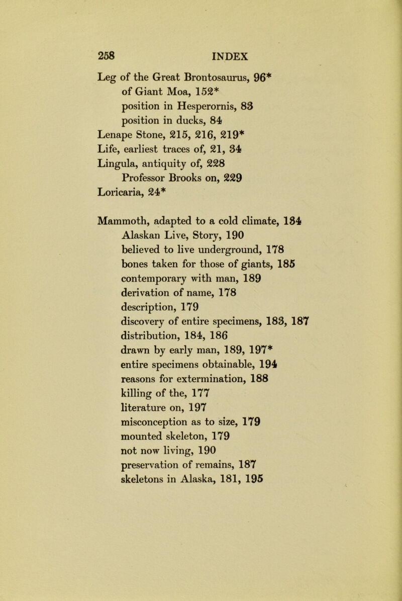 Leg of the Great Brontosaurus, 96* of Giant Moa, 152* position in Hesperornis, 83 position in ducks, 84 Lenape Stone, 215, 216, 219* Life, earliest traces of, 21, 34 Lingula, antiquity of, 228 Professor Brooks on, 229 Loricaria, 24* Mammoth, adapted to a cold climate, 184 Alaskan Live, Story, 190 believed to live underground, 178 bones taken for those of giants, 185 contemporary with man, 189 derivation of name, 178 description, 179 discovery of entire specimens, 183, 187 distribution, 184, 186 drawn by early man, 189, 197* entire specimens obtainable, 194 reasons for extermination, 188 killing of the, 177 literature on, 197 misconception as to size, 179 mounted skeleton, 179 not now living, 190 preservation of remains, 187 skeletons in Alaska, 181, 195