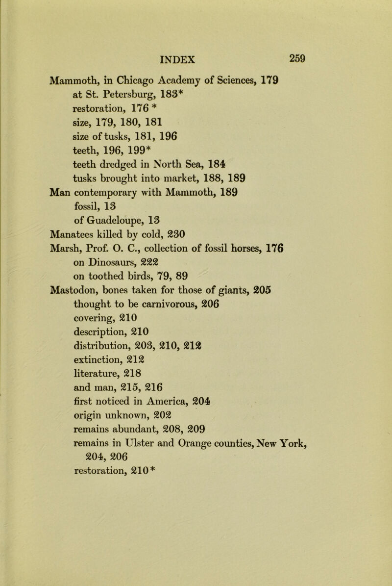 Mammoth, in Chicago Academy of Sciences, 179 at St. Petersburg, 183* restoration, 176 * size, 179, 180, 181 size of tusks, 181, 196 teeth, 196, 199* teeth dredged in North Sea, 184 tusks brought into market, 188, 189 Man contemporary with Mammoth, 189 fossil, 13 of Guadeloupe, 13 Manatees killed by cold, 230 Marsh, Prof. O. C., collection of fossil horses, 176 on Dinosaurs, 222 on toothed birds, 79, 89 Mastodon, bones taken for those of giants, 205 thought to be carnivorous, 206 covering, 210 description, 210 distribution, 203, 210, 212 extinction, 212 literature, 218 and man, 215, 216 first noticed in America, 204 origin unknown, 202 remains abundant, 208, 209 remains in Ulster and Orange counties, New York, 204, 206 restoration, 210*