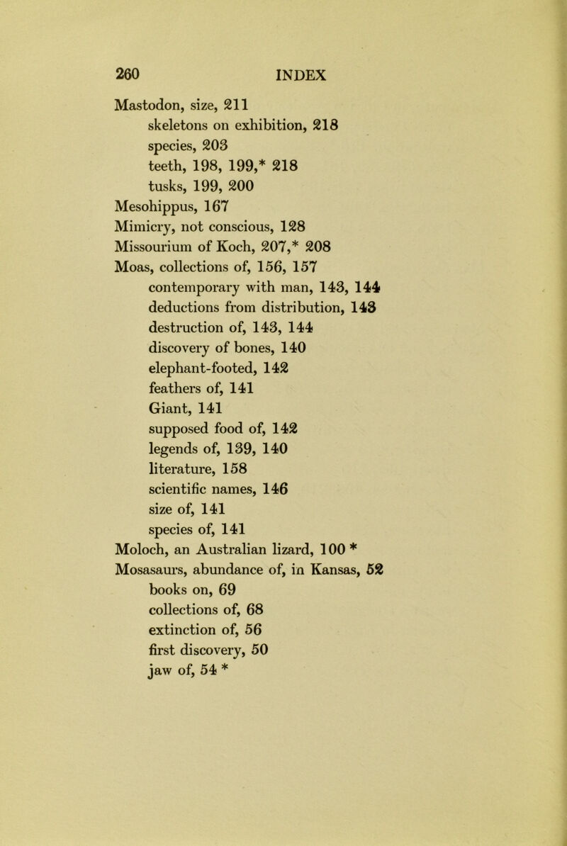 Mastodon, size, 211 skeletons on exhibition, 218 species, 203 teeth, 198, 199,* 218 tusks, 199, 200 Mesohippus, 167 Mimicry, not conscious, 128 Missourium of Koch, 207,* 208 Moas, collections of, 156, 157 contemporary with man, 143, 144 deductions from distribution, 143 destruction of, 143, 144 discovery of bones, 140 elephant-footed, 142 feathers of, 141 Giant, 141 supposed food of, 142 legends of, 139, 140 literature, 158 scientific names, 146 size of, 141 species of, 141 Moloch, an Australian lizard, 100 * Mosasaurs, abundance of, in Kansas, 52 books on, 69 collections of, 68 extinction of, 56 first discovery, 50 jaw of, 54 *