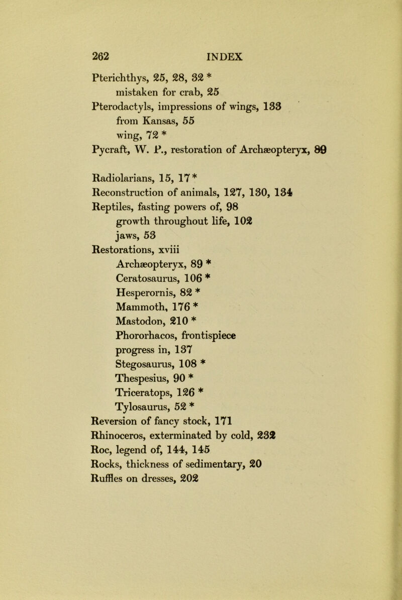 Pterichthys, 25, 28, 82 * mistaken for crab, 25 Pterodactyls, impressions of wings, 133 from Kansas, 55 wing, 72 * Pycraft, W. P., restoration of Archaeopteryx, 89 Radiolarians, 15, 17* Reconstruction of animals, 127, 130, 134 Reptiles, fasting powers of, 98 growth throughout life, 102 jaws, 53 Restorations, xviii Archaeopteryx, 89 * Ceratosaurus, 106 * Hesperornis, 82 * Mammoth, 176 * Mastodon, 210 * Phororhacos, frontispiece progress in, 137 Stegosaurus, 108 * Thespesius, 90 * Triceratops, 126 * Tylosaurus, 52 * Reversion of fancy stock, 171 Rhinoceros, exterminated by cold, 232 Roc, legend of, 144, 145 Rocks, thickness of sedimentary, 20 Ruffles on dresses, 202