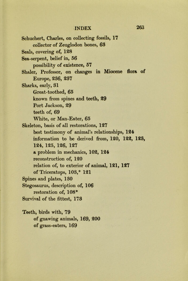 Schuchert, Charles, on collecting fossils, 17 collector of Zeuglodon bones, 63 Seals, covering of, 128 Sea-serpent, belief in, 56 possibility of existence, 57 Shaler, Professor, on changes in Miocene flora of Europe, 236, 237 Sharks, early, 31 Great-toothed, 65 known from spines and teeth, 29 Port Jackson, 29 teeth of, 69 White, or Man-Eater, 65 Skeleton, basis of all restorations, 127 best testimony of animal’s relationships, 124 information to be derived from, 120, 122, 123, 124, 125, 126, 127 a problem in mechanics, 102, 124 reconstruction of, 120 relation of, to exterior of animal, 121, 127 of Triceratops, 103,* 121 Spines and plates, 130 Stegosaurus, description of, 106 restoration of, 108* Survival of the fittest, 173 Teeth, birds with, 79 of gnawing animals, 169, 200 of grass-eaters, 169