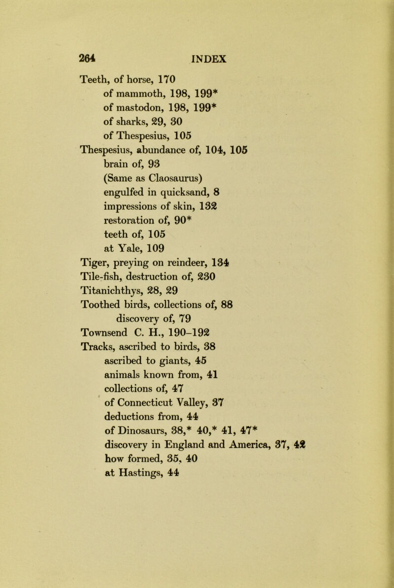 Teeth, of horse, 170 of mammoth, 198, 199* of mastodon, 198, 199* of sharks, 29, 30 of Thespesius, 105 Thespesius, abundance of, 104, 105 brain of, 93 (Same as Claosaurus) engulfed in quicksand, 8 impressions of skin, 132 restoration of, 90* teeth of, 105 at Yale, 109 Tiger, preying on reindeer, 134 Tile-fish, destruction of, 230 Titanichthys, 28, 29 Toothed birds, collections of, 88 discovery of, 79 Townsend C. H., 190-192 Tracks, ascribed to birds, 38 ascribed to giants, 45 animals known from, 41 collections of, 47 of Connecticut Valley, 37 deductions from, 44 of Dinosaurs, 38,* 40,* 41, 47* discovery in England and America, 37, 42 how formed, 35, 40 at Hastings, 44