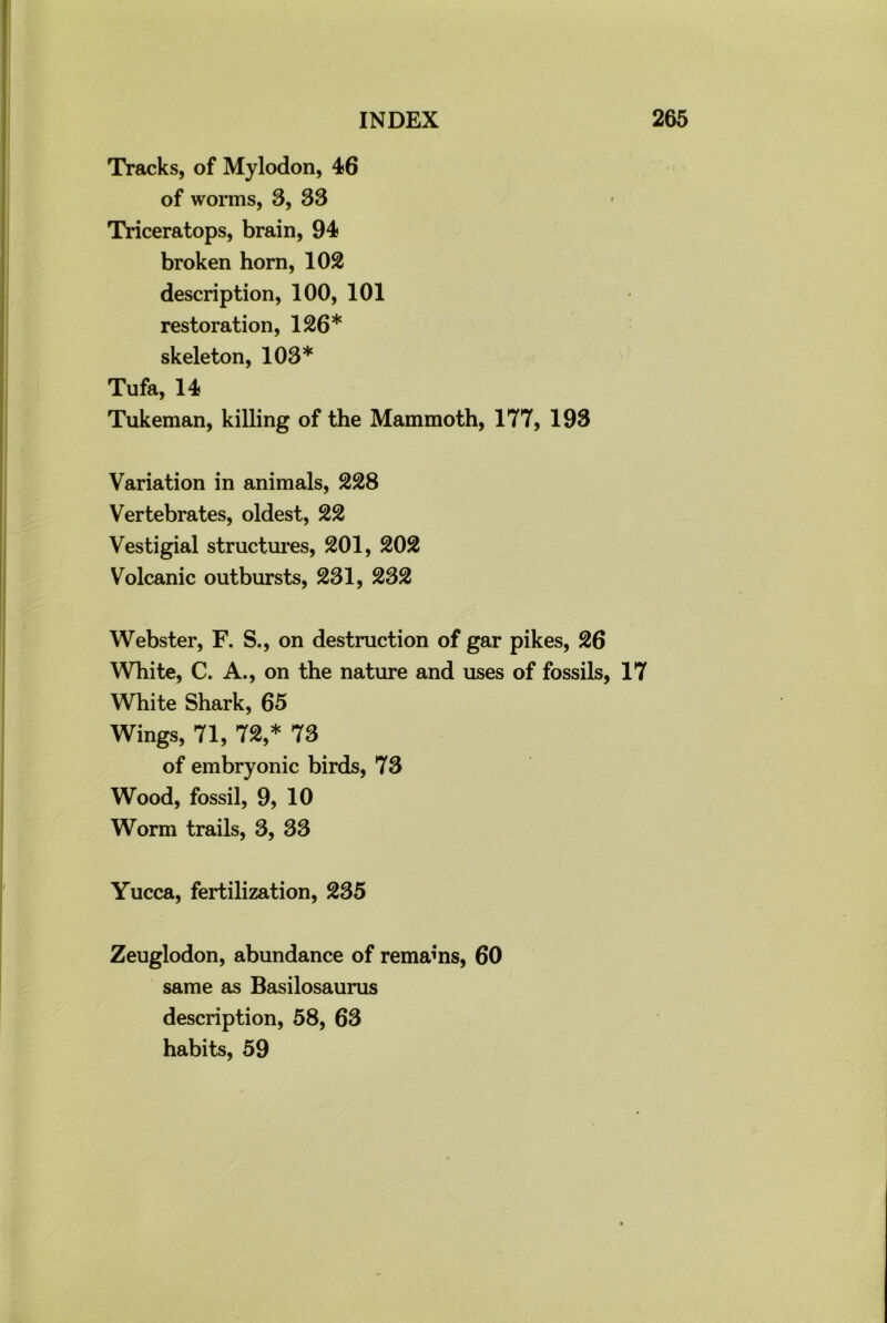 Tracks, of Mylodon, 46 of worms, 3, 33 Triceratops, brain, 94 broken horn, 102 description, 100, 101 restoration, 126* skeleton, 103* Tufa, 14 Tukeman, killing of the Mammoth, 177, 193 Variation in animals, 228 Vertebrates, oldest, 22 Vestigial structures, 201, 202 Volcanic outbursts, 231, 232 Webster, F. S., on destruction of gar pikes, 26 White, C. A., on the nature and uses of fossils, 17 White Shark, 65 Wings, 71, 72,* 73 of embryonic birds, 73 Wood, fossil, 9, 10 Worm trails, 3, 33 Yucca, fertilization, 235 Zeuglodon, abundance of remains, 60 same as Basilosaurus description, 58, 63 habits, 59