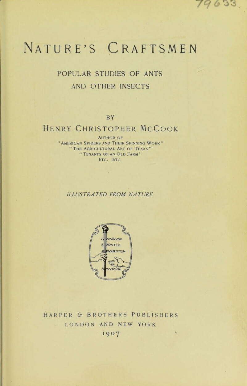 79 <> Nature’s Craftsmen POPULAR STUDIES OF ANTS AND OTHER INSECTS BY Henry Christopher McCook Author of “ American Spiders and Their Spinning Work  “The Agricultural Ant of Texas” “ Tenants of an Old Farm ” Etc. Etc ILLUSTRATED FROM NATURE HARPER &r BROTHERS PUBLISHERS LONDON AND NEW YORK 1907 '