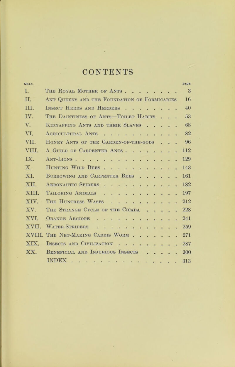 CONTENTS Chap. pagk I. The Royal Mother of Ants 3 II. Ant Queens and the Foundation of Formicaries 16 III. Insect Herds and Herders 40 IV. The Daintiness of Ants—Toilet Habits ... 53 V. Kidnapping Ants and their Slaves 68 VI. Agricultural Ants 82 VII. Honey Ants of the Garden-of-the-gods ... 96 VIII. A Guild of Carpenter Ants 112 IX. Ant-Lions 129 X. Hunting Wild Bees 143 XI. Burrowing and Carpenter Bees 161 XII. Aeronautic Spiders 182 XIII. Tailoring Animals 197 XIV. The Huntress Wasps 212 XV. The Strange Cycle of the Cicada 228 XVI. Orange Argiope 241 XVII. Water-Striders 259 XVIII. The Net-Making Caddis Worm 271 XIX. Insects and Civilization 287 XX. Beneficial and Injurious Insects 300 INDEX 313