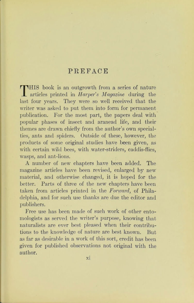 PREFACE THIS book is an outgrowth from a series of nature articles printed in Harper’s Magazine during the last four years. They were so well received that the writer was asked to put them into form for permanent publication. For the most part, the papers deal with popular phases of insect and aranead life, and their themes are drawn chiefly from the author’s own special- ties, ants and spiders. Outside of these, however, the products of some original studies have been given, as with certain wild bees, with water-striders, caddis-flies, wasps, and ant-lions. A number of new chapters have been added. The magazine articles have been revised, enlarged by new material, and otherwise changed, it is hoped for the better. Parts of three of the new chapters have been taken from articles printed in the Forward, of Phila- delphia, and for such use thanks are due the editor and publishers. Free use has been made of such work of other ento- mologists as served the writer’s purpose, knowing that naturalists are ever best pleased when their contribu- tions to the knowledge of nature are best known. But as far as desirable in a work of this sort, credit has been given for published observations not original with the author.