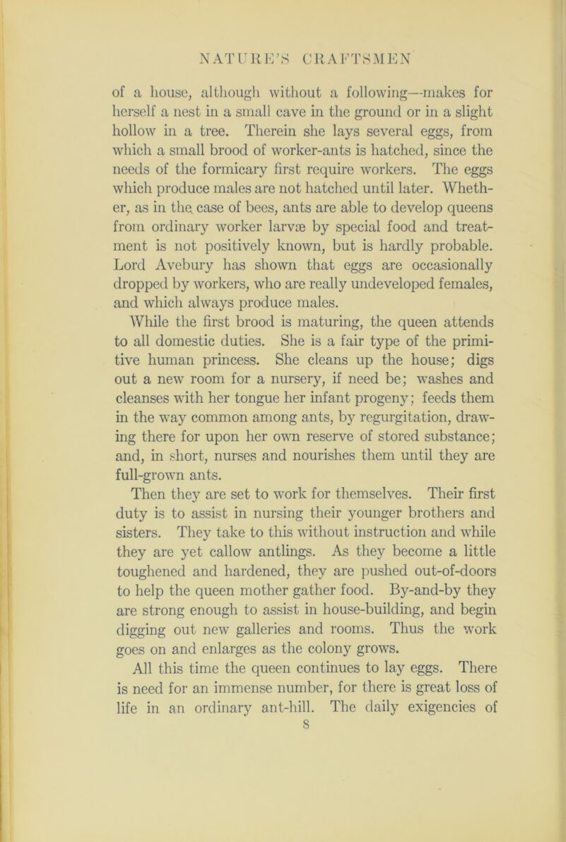 NATURE’S C R A F T S M E N of a house, although without a following—makes for herself a nest in a small cave in the ground or in a slight hollow in a tree. Therein she lays several eggs, from which a small brood of worker-ants is hatched, since the needs of the formicary first require workers. The eggs which produce males are not hatched until later. Wheth- er, as in the case of bees, ants are able to develop queens from ordinary worker larvae by special food and treat- ment is not positively known, but is hardly probable. Lord Avebury has shown that eggs are occasionally dropped by workers, who are really undeveloped females, and which always produce males. While the first brood is maturing, the queen attends to all domestic duties. She is a fair type of the primi- tive human princess. She cleans up the house; digs out a new room for a nursery, if need be; washes and cleanses with her tongue her infant progeny; feeds them in the way common among ants, by regurgitation, draw- ing there for upon her own reserve of stored substance; and, in short, nurses and nourishes them until they are full-grown ants. Then they are set to work for themselves. Their first duty is to assist in nursing their younger brothers and sisters. They take to this without instruction and while they are yet callow antlings. As they become a little toughened and hardened, they are pushed out-of-doors to help the queen mother gather food. By-and-by they are strong enough to assist in house-building, and begin digging out new galleries and rooms. Thus the work goes on and enlarges as the colony grows. All this time the queen continues to lay eggs. There is need for an immense number, for there is great loss of life in an ordinary ant-hill. The daily exigencies of