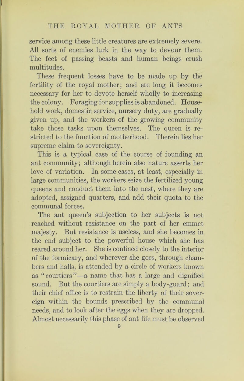service among these little creatures are extremely severe. All sorts of enemies lurk in the way to devour them. The feet of passing beasts and human beings crush multitudes. These frequent losses have to be made up by the fertility of the royal mother; and ere long it becomes necessary for her to devote herself wholly to increasing the colony. Foraging for supplies is abandoned. House- hold work, domestic service, nursery duty, are gradually given up, and the workers of the growing community take those tasks upon themselves. The queen is re- stricted to the function of motherhood. Therein lies her supreme claim to sovereignty. This is a typical case of the course of founding an ant community; although herein also nature asserts her love of variation. In some cases, at least, especially in large communities, the workers seize the fertilized young- queens and conduct them into the nest, where they are adopted, assigned quarters, and add their quota to the communal forces. The ant queen’s subjection to her subjects is not reached without resistance on the part of her emmet majesty. But resistance is useless, and she becomes in the end subject to the powerful house which she has reared around her. She is confined closely to the interior of the formicary, and wherever she goes, through cham- bers and halls, is attended by a circle of workers known as “courtiers”—a name that has a large and dignified sound. But the courtiers are simply a body-guard; and their chief office is to restrain the liberty of their sover- eign within the bounds prescribed by the communal needs, and to look after the eggs when they are dropped. Almost necessarily this phase of ant life must be observed