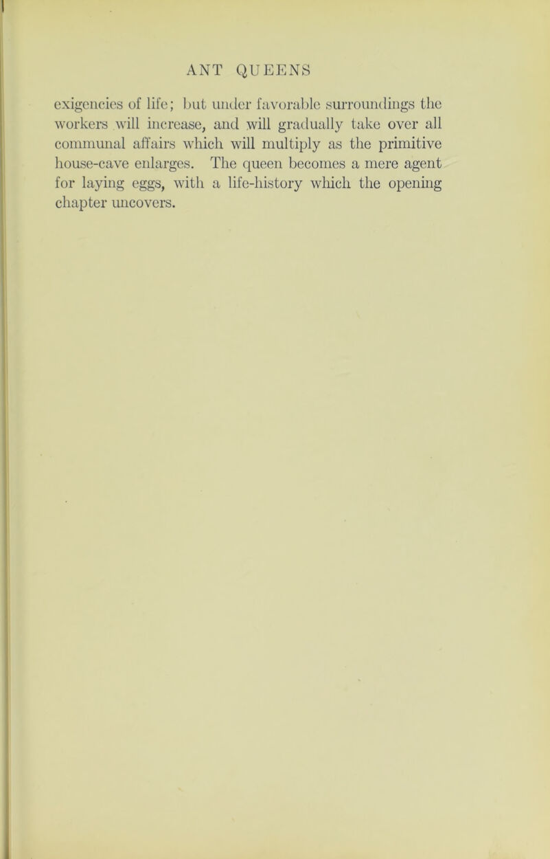 exigencies of life; but under favorable surroundings the workers will increase, and will gradually take over all communal affairs which will multiply as the primitive house-cave enlarges. The queen becomes a mere agent for laying eggs, with a life-history which the opening chapter uncovers.