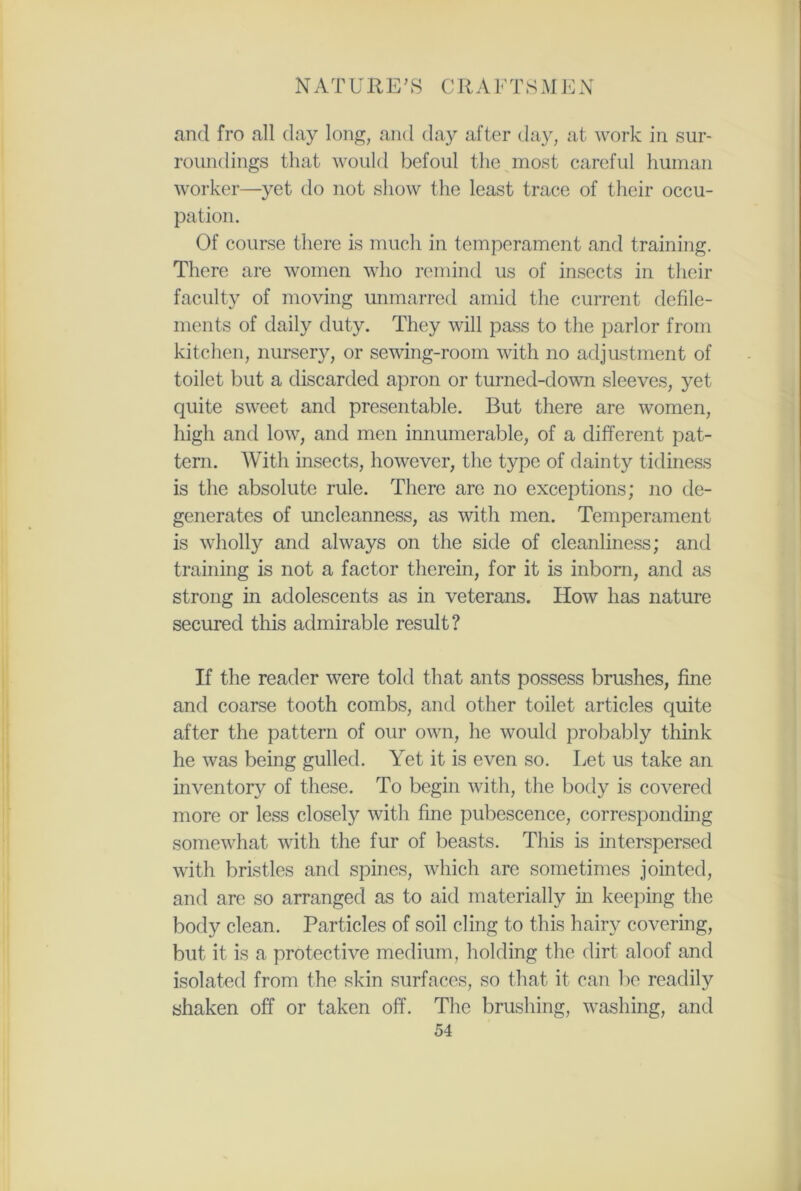 and fro all day long, and day after day, at work in sur- roundings that would befoul the most careful human worker—yet do not show the least trace of their occu- pation. Of course there is much in temperament and training. There are women who remind us of insects in their faculty of moving unmarred amid the current defile- ments of daily duty. They will pass to the parlor from kitchen, nursery, or sewTing-room with no adjustment of toilet but a discarded apron or turned-down sleeves, yet quite sweet and presentable. But there are women, high and low, and men innumerable, of a different pat- tern. With insects, however, the type of dainty tidiness is the absolute rule. There arc no exceptions; no de- generates of uncleanness, as with men. Temperament is wholly and always on the side of cleanliness; and training is not a factor therein, for it is inborn, and as strong in adolescents as in veterans. How has nature secured this admirable result? If the reader were told that ants possess brushes, fine and coarse tooth combs, and other toilet articles quite after the pattern of our own, he would probably think he was being gulled. Yet it is even so. Let us take an inventory of these. To begin with, the body is covered more or less closely with fine pubescence, corresponding somewhat with the fur of beasts. This is interspersed with bristles and spines, which are sometimes jointed, and are so arranged as to aid materially in keeping the body clean. Particles of soil cling to this hairy covering, but it is a protective medium, holding the dirt aloof and isolated from the skin surfaces, so that it can be readily shaken off or taken off. The brushing, washing, and