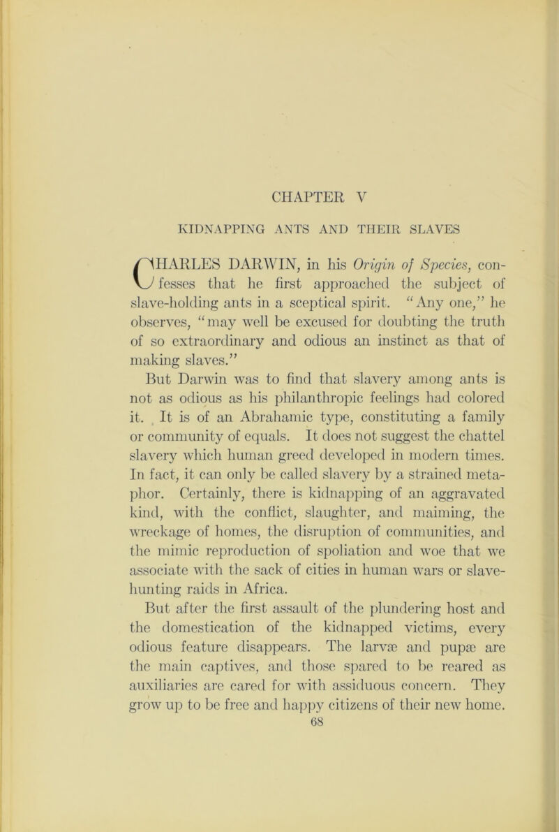 CHAPTER V KIDNAPPING ANTS AND THEIR SLAVES HARLES DARWIN, in his Origin of Species, con- fesses that he first approached the subject of slave-holding ants in a sceptical spirit. “Any one,” he observes, “may well be excused for doubting the truth of so extraordinary and odious an instinct as that of making slaves.” But Darwin was to find that slavery among ants is not as odious as his philanthropic feelings had colored it. It is of an Abrahamic type, constituting a family or community of equals. It does not suggest the chattel slavery which human greed developed in modern times. In fact, it can only be called slavery by a strained meta- phor. Certainly, there is kidnapping of an aggravated kind, with the conflict, slaughter, and maiming, the wreckage of homes, the disruption of communities, and the mimic reproduction of spoliation and woe that we associate with the sack of cities in human wars or slave- hunting raids in Africa. But after the first assault of the plundering host and the domestication of the kidnapped victims, every odious feature disappears. The larvae and pupae are the main captives, and those spared to be reared as auxiliaries are cared for with assiduous concern. They grow up to be free and happy citizens of their new home.