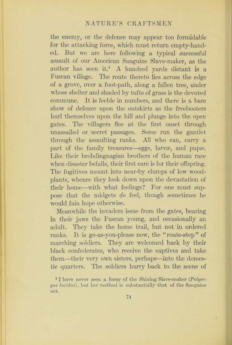 the enemy, or the defence may appear too formidable for the attacking force, which must return empty-hand- ed. But we are here following a typical successful assault of our American Sanguine Slave-maker, as the author has seen it.1 A hundred yards distant is a Fuscan village. The route thereto lies across the edge of a grove, over a foot-path, along a fallen tree, under whose shelter and shaded by tufts of grass is the devoted commune. It is feeble in numbers, and there is a bare show of defence upon the outskirts as the freebooters hurl themselves upon the hill and plunge into the open gates. The villagers flee at the first onset through unassailed or secret passages. Some run the gantlet through the assaulting ranks. All who can, carry a part of the family treasures—eggs, larvae, and pupae. Like their brobdingnagian brothers of the human race when disaster befalls, their first care is for their offspring. The fugitives mount into near-by clumps of low wood- plants, whence they look down upon the devastation of their home—with what feelings? For one must sup- pose that the midgets do feel, though sometimes he would fain hope otherwise. Meanwhile the invaders issue from the gates, bearing in their jaws the Fuscan young, and occasionally an adult. They take the home trail, but not in ordered ranks. It is go-as-you-please now, the “route-step” of marching soldiers. They are welcomed back by their black confederates, who receive the captives and take them—their very own sisters, perhaps—into the domes- tic quarters. The soldiers hurry back to the scene of 11 have never seen a foray of the Shining Slave-maker (Pohyer- gus lucidus), but her method is substantially that of the Sanguine ant.