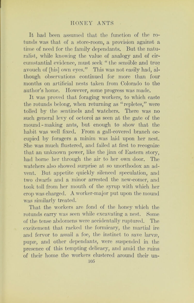 It had been assumed that the function of the ro- tunds was that of a store-room, a provision against a time of need for the family dependants. But the natu- ralist, while knowing the value of analogy and of cir- cumstantial evidence, must seek “the sensible and true avouch of [his] own eyes.” This was not easily had, al- though observations continued for more than four months on artificial nests taken from Colorado to the author’s home. However, some progress was made. It was proved that foraging workers, to which caste the rotunds belong, when returning as “repletes,” were tolled by the sentinels and watchers. There was no such general levy of octoroi as seen at the gate of the mound - making ants, but enough to show that the habit was well fixed. From a gall-covered branch oc- cupied by foragers a minim was laid upon her nest. She was much flustered, and failed at first to recognize that an unknown power, like the jinn of Eastern story, had borne her through the air to her own door. The watchers also showed surprise at so unorthodox an ad- vent. But appetite quickly silenced speculation, and two dwarfs and a minor arrested the new-comer, and took toll from her mouth of the syrup with which her crop was charged. A worker-major put upon the mound was similarly treated. That the workers are fond of the honey which the rotunds carry was seen while excavating a nest. Some of the tense abdomens were accidentally ruptured. The excitement that racked the formicary, the martial ire and fervor to assail a foe, the instinct to save larvae, pupae, and other dependants, were suspended in the presence of this tempting delicacy, and amid the ruins of their home the workers clustered around their un-