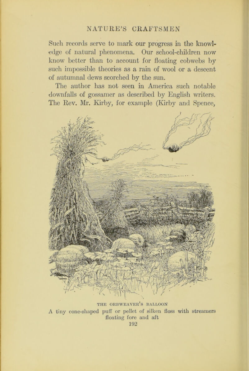 Such records serve to mark our progress in the knowl- edge of natural phenomena. Our school-children now know better than to account for floating cobwebs by such impossible theories as a rain of wool or a descent of autumnal dews scorched by the sun. The author has not seen in America such notable downfalls of gossamer as described by English writers. The Rev. Mr. Kirby, for example (Kirby and Spence, THE ORBWEAVER’s BALLOON A tiny cone-shaped puff or pellet of silken floss with streamers floating fore and aft