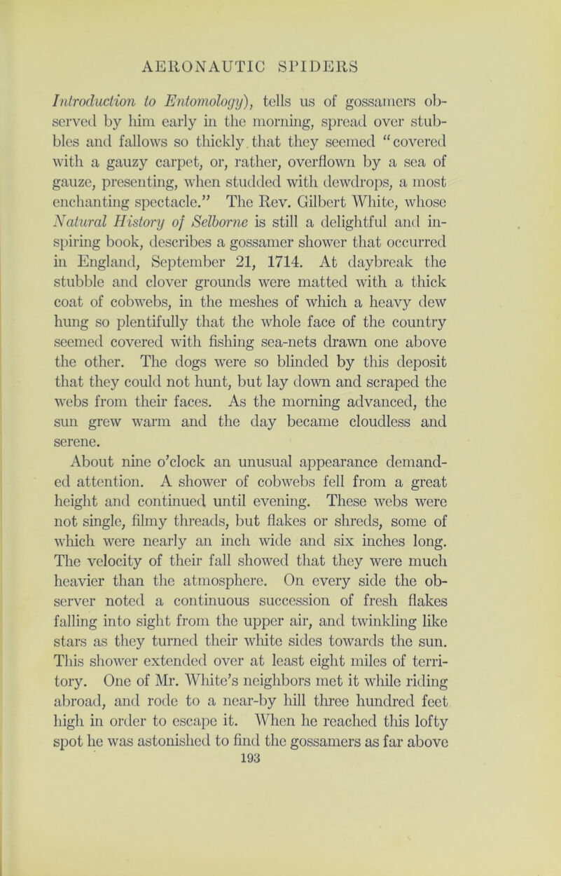 Introduction to Entomology), tells us of gossamers ob- served by him early in the morning, spread over stub- bles and fallows so thickly.that they seemed “covered with a gauzy carpet, or, rather, overflown by a sea of gauze, presenting, when studded with dewdrops, a most enchanting spectacle.” The Rev. Gilbert White, whose Natural History of Selborne is still a delightful and in- spiring book, describes a gossamer shower that occurred in England, September 21, 1714. At daybreak the stubble and clover grounds were matted with a thick coat of cobwebs, in the meshes of which a heavy dew hung so plentifully that the whole face of the country seemed covered with fishing sea-nets drawn one above the other. The dogs were so blinded by this deposit that they could not hunt, but lay down and scraped the webs from their faces. As the morning advanced, the sun grew warm and the day became cloudless and serene. About nine o’clock an unusual appearance demand- ed attention. A shower of cobwebs fell from a great height and continued until evening. These webs were not single, filmy threads, but flakes or shreds, some of which were nearly an inch wide and six inches long. The velocity of their fall showed that they were much heavier than the atmosphere. On every side the ob- server noted a continuous succession of fresh flakes falling into sight from the upper air, and twinkling like stars as they turned their white sides towards the sun. This shower extended over at least eight miles of terri- tory. One of Mr. White’s neighbors met it while riding abroad, and rode to a near-by hill three hundred feet high in order to escape it. When he reached this lofty spot he was astonished to find the gossamers as far above