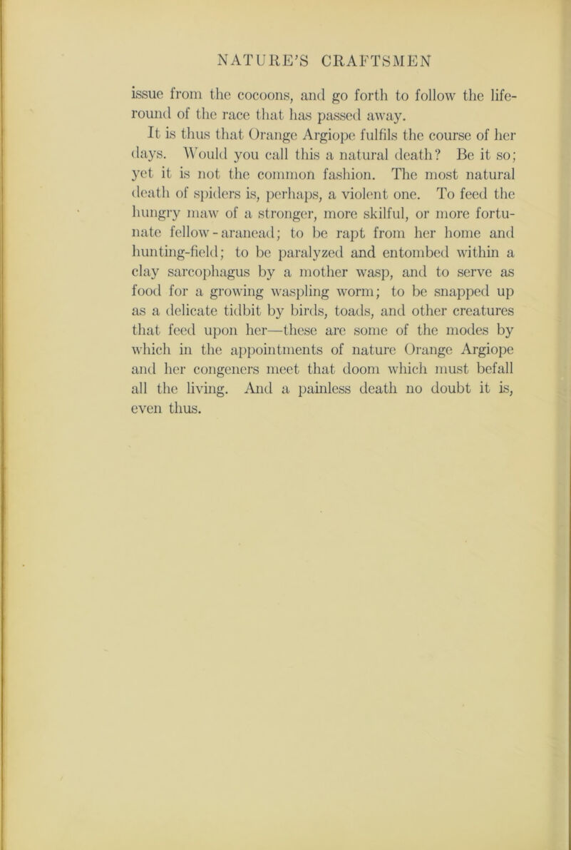 issue from the cocoons, and go forth to follow the life- round of the race that has passed away. It is thus that Orange Argiope fulfils the course of her days. Would you call this a natural death? Be it so; yet it is not the common fashion. The most natural death of spiders is, perhaps, a violent one. To feed the hungry maw of a stronger, more skilful, or more fortu- nate fellow-aranead; to be rapt from her home and hunting-field; to be paralyzed and entombed within a clay sarcophagus by a mother wasp, and to serve as food for a growing waspling worm; to be snapped up as a delicate tidbit by birds, toads, and other creatures that feed upon her—these are some of the modes by which in the appointments of nature Orange Argiope and her congeners meet that doom which must befall all the living. And a painless death no doubt it is, even thus.