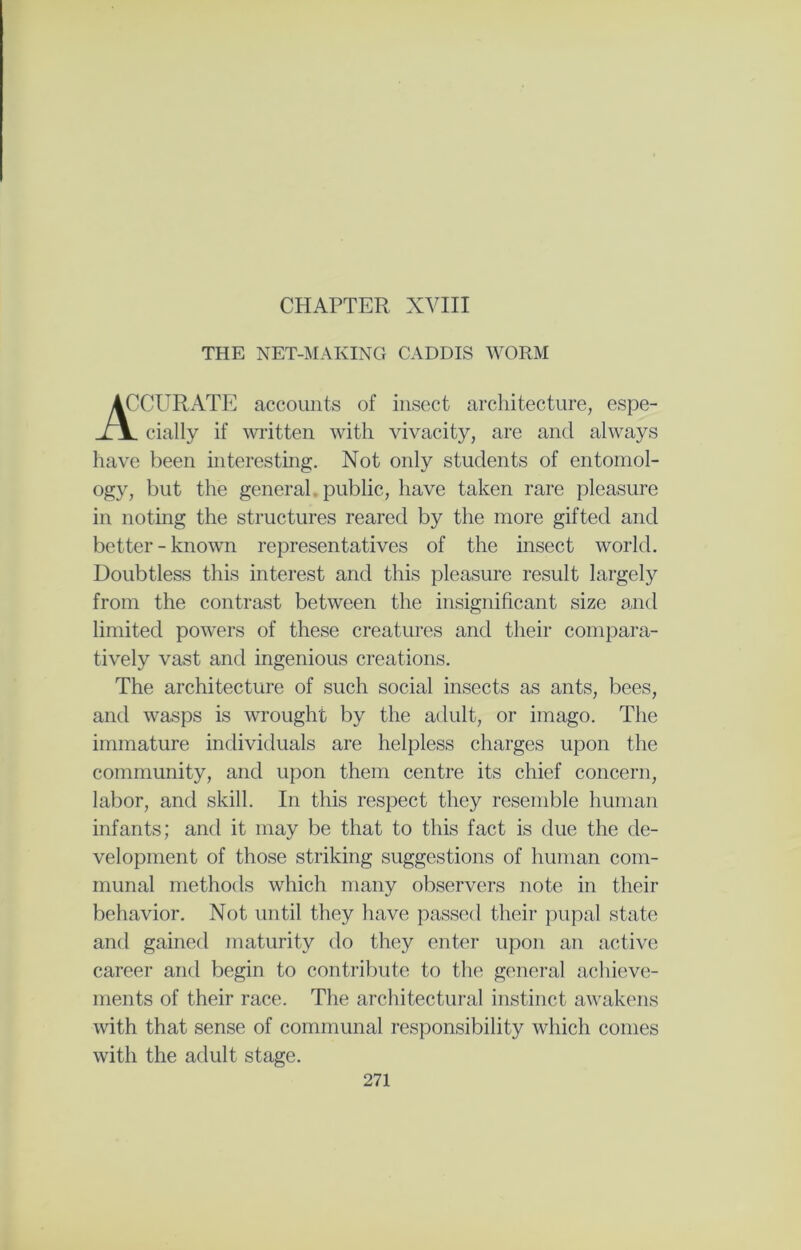 CHAPTER XVIII THE NET-MAKING CADDIS WORM 'CURATE accounts of insect architecture, espe- cially if written with vivacity, are and always have been interesting. Not only students of entomol- ogy, but the general public, have taken rare pleasure in noting the structures reared by the more gifted and better-known representatives of the insect world. Doubtless this interest and this pleasure result largely from the contrast between the insignificant size and limited powers of these creatures and their compara- tively vast and ingenious creations. The architecture of such social insects as ants, bees, and wasps is wrought by the adult, or imago. The immature individuals are helpless charges upon the community, and upon them centre its chief concern, labor, and skill. In this respect they resemble human infants; and it may be that to this fact is due the de- velopment of those striking suggestions of human com- munal methods which many observers note in their behavior. Not until they have passed their pupal state and gained maturity do they enter upon an active career and begin to contribute to the general achieve- ments of their race. The architectural instinct awakens with that sense of communal responsibility which comes with the adult stage.
