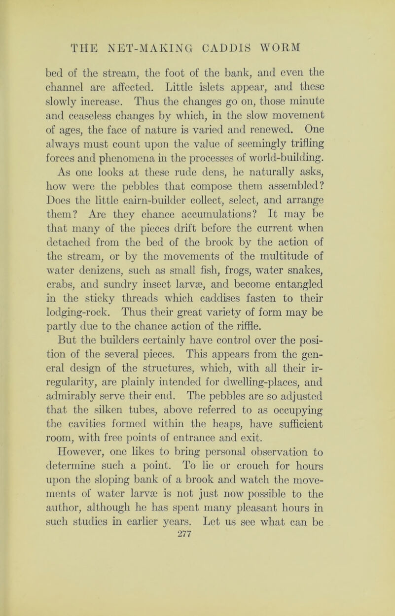 bed of the stream, the foot of the bank, and even the channel are affected. Little islets appear, and these slowly increase. Thus the changes go on, those minute and ceaseless changes by which, in the slow movement of ages, the face of nature is varied and renewed. One always must count upon the value of seemingly trifling forces and phenomena in the processes of worlcl-building. As one looks at these rude dens, he naturally asks, how were the pebbles that compose them assembled? Does the little cairn-builder collect, select, and arrange them? Are they chance accumulations? It may be that many of the pieces drift before the current when detached from the bed of the brook by the action of the stream, or by the movements of the multitude of water denizens, such as small fish, frogs, water snakes, crabs, and sundry insect larvae, and become entangled in the sticky threads which caddises fasten to their lodging-rock. Thus their great variety of form may be partly due to the chance action of the riffle. But the builders certainly have control over the posi- tion of the several pieces. This appears from the gen- eral design of the structures, which, with all their ir- regularity, are plainly intended for dwelling-places, and admirably serve their end. The pebbles are so adjusted that the silken tubes, above referred to as occupying the cavities formed within the heaps, have sufficient room, with free points of entrance and exit. However, one likes to bring personal observation to determine such a point. To lie or crouch for hours upon the sloping bank of a brook and watch the move- ments of water larvae is not just now possible to the author, although he has spent many pleasant hours in such studies in earlier years. Let us sec what can be