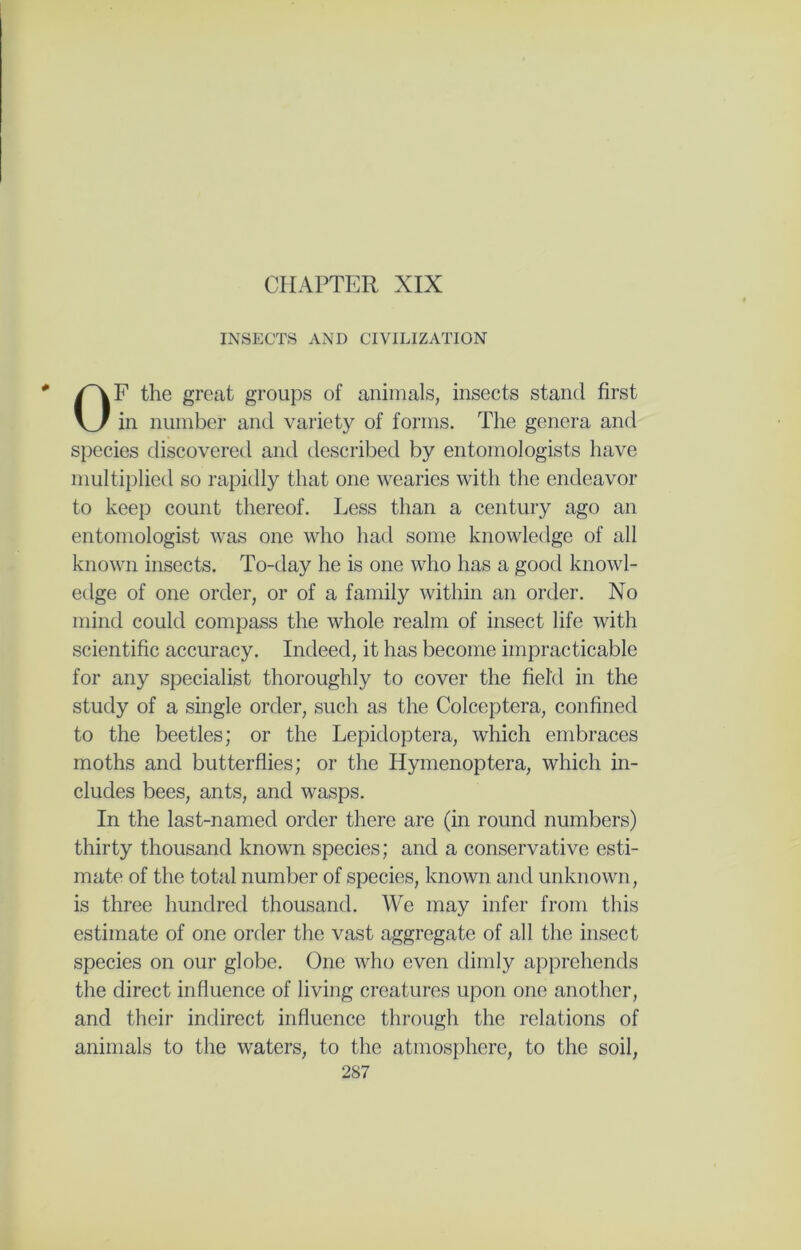CPIAPTER XIX INSECTS AND CIVILIZATION F the great groups of animals, insects stand first in number and variety of forms. The genera and species discovered and described by entomologists have multiplied so rapidly that one wearies with the endeavor to keep count thereof. Less than a century ago an entomologist was one who had some knowledge of all known insects. To-day he is one who has a good knowl- edge of one order, or of a family within an order. No mind could compass the whole realm of insect life with scientific accuracy. Indeed, it has become impracticable for any specialist thoroughly to cover the field in the study of a single order, such as the Colceptera, confined to the beetles; or the Lepidoptera, which embraces moths and butterflies; or the Hymenoptera, which in- cludes bees, ants, and wasps. In the last-named order there are (in round numbers) thirty thousand known species; and a conservative esti- mate of the total number of species, known and unknown, is three hundred thousand. We may infer from this estimate of one order the vast aggregate of all the insect species on our globe. One who even dimly apprehends the direct influence of living creatures upon one another, and their indirect influence through the relations of animals to the waters, to the atmosphere, to the soil,