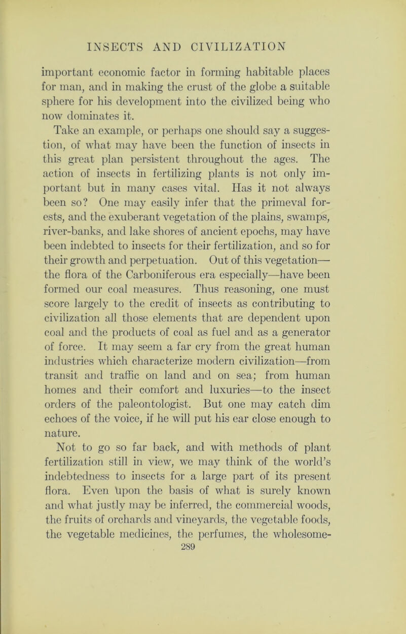 important economic factor in forming habitable places for man, and in making the crust of the globe a suitable sphere for his development into the civilized being who now dominates it. Take an example, or perhaps one should say a sugges- tion, of what may have been the function of insects in this great plan persistent throughout the ages. The action of insects in fertilizing plants is not only im- portant but in many cases vital. Has it not always been so? One may easily infer that the primeval for- ests, and the exuberant vegetation of the plains, swamps, river-banks, and lake shores of ancient epochs, may have been indebted to insects for their fertilization, and so for their growth and perpetuation. Out of this vegetation— the flora of the Carboniferous era especially—have been formed our coal measures. Thus reasoning, one must score largely to the credit of insects as contributing to civilization all those elements that are dependent upon coal and the products of coal as fuel and as a generator of force. It may seem a far cry from the great human industries which characterize modern civilization—from transit and traffic on land and on sea; from human homes and their comfort and luxuries—to the insect orders of the paleontologist. But one may catch dim echoes of the voice, if he will put his ear close enough to nature. Not to go so far back, and with methods of plant fertilization still in view, we may think of the world’s indebtedness to insects for a large part of its present flora. Even Upon the basis of what is surely known and what justly may be inferred, the commercial woods, the fruits of orchards and vineyards, the vegetable foods, the vegetable medicines, the perfumes, the wholesome-