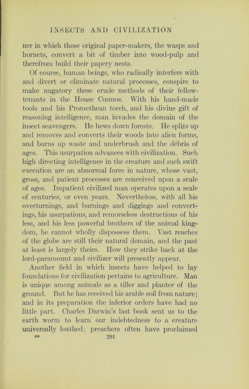 ner in which those original paper-makers, the wasps and hornets, convert a bit of timber into wood-pulp and therefrom build their papery nests. Of course, human beings, who radically interfere with and divert or eliminate natural processes, conspire to make nugatory these crude methods of their fellow- tenants in the House Cosmos. With his hand-made tools and his Promethean torch, and his divine gift of reasoning intelligence, man invades the domain of the insect scavengers. He hews down forests. He splits up and removes and converts their woods into alien forms, and burns up waste and underbrush and the debris of ages. This usurpation advances with civilization. Such high directing intelligence in the creature and such swift execution are an abnormal force in nature, whose vast, gross, and patient processes are conceived upon a scale of ages. Impatient civilized man operates upon a scale of centuries, or even years. Nevertheless, with all his overturnings, and burnings and diggings and convert- ings, his usurpations, and remorseless destructions of his less, and his less powerful brothers of the animal king- dom, he cannot wholly dispossess them. Vast reaches of the globe are still their natural domain, and the past at least is largely theirs. How they strike back at the lord-paramount and civilizer will presently appear. Another field in which insects have helped to lay foundations for civilization pertains to agriculture. Man is unique among animals as a tiller and planter of the ground. But he has received his arable soil from nature; and in its preparation the inferior orders have had no little part. Charles Darwin’s last book sent us to the earth worm to learn our indebtedness to a creature universally loathed; preachers often have proclaimed